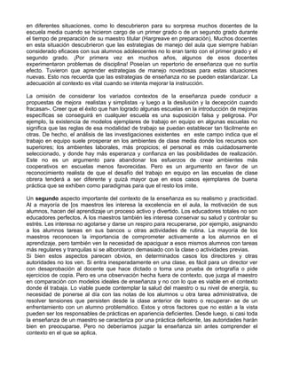 en diferentes situaciones, como lo descubrieron para su sorpresa muchos docentes de la
escuela media cuando se hicieron cargo de un primer grado o de un segundo grado durante
el tiempo de preparación de su maestro titular (Hargreave en preparación). Muchos docentes
en esta situación descubrieron que las estrategias de manejo del aula que siempre habían
considerado eficaces con sus alumnos adolescentes no lo eran tanto con el primer grado y el
segundo grado. ¡Por primera vez en muchos años, algunos de esos docentes
experimentaron problemas de disciplina! Poseían un repertorio de enseñanza que no surtía
efecto. Tuvieron que aprender estrategias de manejo novedosas para estas situaciones
nuevas. Esto nos recuerda que las estrategias de enseñanza no se pueden estandarizar. La
adecuación al contexto es vital cuando se intenta mejorar la instrucción.
La omisión de considerar los variados contextos de la enseñanza puede conducir a
propuestas de mejora realistas y simplistas -y luego a la desilusión y la decepción cuando
fracasan-. Creer que el éxito que han logrado algunas escuelas en la introducción de mejoras
específicas se conseguirá en cualquier escuela es una suposición falsa y peligrosa. Por
ejemplo, la existencia de modelos ejemplares de trabajo en equipo en algunas escuelas no
significa que las reglas de esa modalidad de trabajo se puedan establecer tan fácilmente en
otras. De hecho, el análisis de las investigaciones existentes en este campo indica que el
trabajo en equipo suele prosperar en los ambientes de clase media donde los recursos son
superiores; los ambientes laborales, más propicios; el personal es más cuidadosamente
seleccionado, y donde hay más esperanza y confianza en las posibilidades de realización.
Este no es un argumento para abandonar los esfuerzos de crear ambientes más
cooperativos en escuelas menos favorecidas. Pero es un argumento en favor de un
reconocimiento realista de que el desafío del trabajo en equipo en las escuelas de clase
obrera tenderá a ser diferente y quizá mayor que en esos casos ejemplares de buena
práctica que se exhiben como paradigmas para que el resto los imite.
Un segundo aspecto importante del contexto de la enseñanza es su realismo y practicidad.
Al a mayoría de [os maestros les interesa la excelencia en el aula, la motivación de sus
alumnos, hacen del aprendizaje un proceso activo y divertido. Los educadores totales no son
educadores perfectos. A los maestros también les interesa conservar su salud y controlar su
estrés. Les interesa no agotarse y darse un respiro para recuperarse, por ejemplo, asignando
a los alumnos tareas en sus bancos u otras actividades de rutina. La mayoría de los
maestros reconocen la importancia de comprometer activamente a los alumnos en el
aprendizaje, pero también ven la necesidad de apaciguar a esos mismos alumnos con tareas
más regulares y tranquilas si se alborotaron demasiado con la clase o actividades previas.
Si bien estos aspectos parecen obvios, en determinados casos los directores y otras
autoridades no los ven. Si entra inesperadamente en una clase, es fácil para un director ver
con desaprobación al docente que hace dictado o toma una prueba de ortografía o pide
ejercicios de copia. Pero es una observación hecha fuera de contexto, que juzga al maestro
en comparación con modelos ideales de enseñanza y no con lo que es viable en el contexto
donde él trabaja. Lo viable puede contemplar la salud del maestro o su nivel de energía, su
necesidad de ponerse al día con las notas de los alumnos u otra tarea administrativa, de
resolver tensiones que persisten desde la clase anterior de teatro o recuperar- se de un
enfrentamiento con un alumno problemático. Estos y otros factores que no están a la vista
pueden ser los responsables de prácticas en apariencia deficientes. Desde luego, si casi toda
la enseñanza de un maestro se caracteriza por una práctica deficiente, las autoridades harán
bien en preocuparse. Pero no deberíamos juzgar la enseñanza sin antes comprender el
contexto en el que se aplica.
 