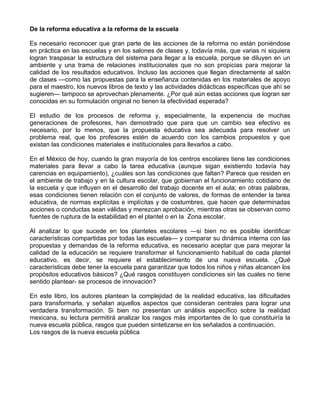 De la reforma educativa a la reforma de la escuela
Es necesario reconocer que gran parte de las acciones de la reforma no están poniéndose
en práctica en las escuelas y en los salones de clases y, todavía más, que varias ni siquiera
logran traspasar la estructura del sistema para llegar a la escuela, porque se diluyen en un
ambiente y una trama de relaciones institucionales que no son propicias para mejorar la
calidad de los resultados educativos. Incluso las acciones que llegan directamente al salón
de clases —como las propuestas para la enseñanza contenidas en los materiales de apoyo
para el maestro, los nuevos libros de texto y las actividades didácticas específicas que ahí se
sugieren— tampoco se aprovechan plenamente. ¿Por qué aún estas acciones que logran ser
conocidas en su formulación original no tienen la efectividad esperada?
El estudio de los procesos de reforma y, especialmente, la experiencia de muchas
generaciones de profesores, han demostrado que para que un cambio sea efectivo es
necesario, por lo menos, que la propuesta educativa sea adecuada para resolver un
problema real, que los profesores estén de acuerdo con los cambios propuestos y que
existan las condiciones materiales e institucionales para llevarlos a cabo.
En el México de hoy, cuando la gran mayoría de los centros escolares tiene las condiciones
materiales para llevar a cabo la tarea educativa (aunque sigan existiendo todavía hay
carencias en equipamiento), ¿cuáles son las condiciones que faltan? Parece que residen en
el ambiente de trabajo y en la cultura escolar, que gobiernan el funcionamiento cotidiano de
la escuela y que influyen en el desarrollo del trabajo docente en el aula; en otras palabras,
esas condiciones tienen relación con el conjunto de valores, de formas de entender la tarea
educativa, de normas explícitas e implícitas y de costumbres, que hacen que determinadas
acciones o conductas sean válidas y merezcan aprobación, mientras otras se observan como
fuentes de ruptura de la estabilidad en el plantel o en la Zona escolar.
Al analizar lo que sucede en los planteles escolares —si bien no es posible identificar
características compartidas por todas las escuelas— y comparar su dinámica interna con las
propuestas y demandas de la reforma educativa, es necesario aceptar que para mejorar la
calidad de la educación se requiere transformar el funcionamiento habitual de cada plantel
educativo, es decir, se requiere el establecimiento de una nueva escuela. ¿Qué
características debe tener la escuela para garantizar que todos los niños y niñas alcancen los
propósitos educativos básicos? ¿Qué rasgos constituyen condiciones sin las cuales no tiene
sentido plantear- se procesos de innovación?
En este libro, los autores plantean la complejidad de la realidad educativa, las dificultades
para transformarla, y señalan aquellos aspectos que consideran centrales para lograr una
verdadera transformación. Si bien no presentan un análisis específico sobre la realidad
mexicana, su lectura permitirá analizar los rasgos más importantes de lo que constituiría la
nueva escuela pública, rasgos que pueden sintetizarse en los señalados a continuación.
Los rasgos de la nueva escuela pública
 