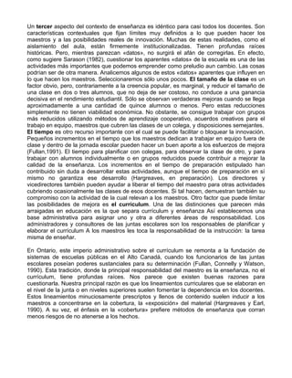 Un tercer aspecto del contexto de enseñanza es idéntico para casi todos los docentes. Son
características contextuales que fijan límites muy definidos a lo que pueden hacer los
maestros y a las posibilidades reales de innovación. Muchas de estas realidades, como el
aislamiento del aula, están firmemente institucionalizadas. Tienen profundas raíces
históricas. Pero, mientras parezcan «datos», no surgirá el afán de corregirlas. En efecto,
como sugiere Sarason (1982), cuestionar los aparentes «datos» de la escuela es una de las
actividades más importantes que podemos emprender como preludio aun cambio. Las cosas
podrían ser de otra manera. Analicemos algunos de estos «datos» aparentes que influyen en
lo que hacen los maestros. Seleccionaremos sólo unos pocos. El tamaño de la clase es un
factor obvio, pero, contrariamente a la creencia popular, es marginal, y reducir el tamaño de
una clase en dos o tres alumnos, que no deja de ser costoso, no conduce a una ganancia
decisiva en el rendimiento estudiantil. Sólo se observan verdaderas mejoras cuando se llega
aproximadamente a una cantidad de quince alumnos o menos. Pero estas reducciones
simplemente no tienen viabilidad económica. No obstante, se consigue trabajar con grupos
más reducidos utilizando métodos de aprendizaje cooperativo, acuerdos creativos para el
trabajo en equipo, maestros que cubren las clases de un colega, y disposiciones semejantes.
El tiempo es otro recurso importante con el cual se puede facilitar o bloquear la innovación.
Pequeños incrementos en el tiempo que los maestros dedican a trabajar en equipo fuera de
clase y dentro de la jornada escolar pueden hacer un buen aporte a los esfuerzos de mejora
(Fullan,1991). El tiempo para planificar con colegas, para observar la clase de otro, y para
trabajar con alumnos individualmente o en grupos reducidos puede contribuir a mejorar la
calidad de la enseñanza. Los incrementos en el tiempo de preparación estipulado han
contribuido sin duda a desarrollar estas actividades, aunque el tiempo de preparación en sí
mismo no garantiza ese desarrollo (Hargreaves, en preparación). Los directores y
vicedirectores también pueden ayudar a liberar el tiempo del maestro para otras actividades
cubriendo ocasionalmente las clases de esos docentes. Si tal hacen, demuestran también su
compromiso con la actividad de la cual relevan a los maestros. Otro factor que puede limitar
las posibilidades de mejora es el currículum. Una de las distinciones que parecen más
arraigadas en educación es la que separa currículum y enseñanza Así establecemos una
base administrativa para asignar uno y otra a diferentes áreas de responsabilidad. Los
administradores y consultores de las juntas escolares son los responsables de planificar y
elaborar el currículum A los maestros les toca la responsabilidad de la instrucción: la tarea
misma de enseñar.
En Ontario, este imperio administrativo sobre el currículum se remonta a la fundación de
sistemas de escuelas públicas en el Alto Canadá, cuando los funcionarios de las juntas
escolares poseían poderes sustanciales para su determinación (Fullan, Connelly y Watson,
1990). Esta tradición, donde la principal responsabilidad del maestro es la enseñanza, no el
currículum, tiene profundas raíces. Nos parece que existen buenas razones para
cuestionarla. Nuestra principal razón es que los lineamientos curriculares que se elaboran en
el nivel de la junta o en niveles superiores suelen fomentar la dependencia en los docentes.
Estos lineamientos minuciosamente prescriptos y llenos de contenido suelen inducir a los
maestros a concentrarse en la cobertura, la «exposición» del material (Hargreaves y Earl,
1990). A su vez, el énfasis en la «cobertura» prefiere métodos de enseñanza que corran
menos riesgos de no atenerse a los hechos.
 