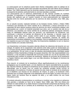 La preocupación por la cobertura puede tener efectos indeseables sobre la calidad de la
enseñanza. En un estudio sobre doce escuelas secundarias del nivel inferior de los Estados
Unidos, Tye (1985) descubrió que los docentes estaban sumamente preocupados por cubrir
el programa de estudios, particularmente en ciencias naturales y sociales.
«La preocupación por la cobertura predominaba en las ciencias sociales en nuestras
escuelas. La explicación y el aprendizaje conceptuales eran de interés apenas moderado.
Quizás ello explicara que en nuestra muestra un tema potencialmente tan interesante
figuraba entre los menos apreciados por los alumnos de esas escuelas» (Tye 1985, pág.
141).
En un estudio reciente, realizado también en los Estados Unidos, Ashton y Webb (1986)
mostraron que docentes con menor sentido de su «eficiencia» y menos convicción en su
capacidad de tener efectos positivos sobre los alumnos de menor rendimiento estaban más
preocupados por «cubrir» el material prescripto que otros, con un sentido más alto de su
eficiencia. Los docentes con menor sentido de su eficiencia además conseguían menores
notas en habilidades básicas entre sus alumnos. Los sentimientos de impotencia, que
contribuyen a disminuir el sentido de eficiencia de los docentes, a menudo nacen en
sistemas donde ellos tienen, escaso control sobre lo que enseñan. Desde luego, los
maestros más creativos y dinámicos siempre encontrarán maneras de resistir los
lineamientos curriculares adaptarlos a sus propósitos. Pero la realidad para la mayor parte de
los maestros es que no lo hacen. Para ellos, los lineamientos detallados no son un abanico
oportunidades sino cárceles restrictivas.
Los lineamientos curriculares impuestos además afectan las relaciones del docente con sus
colegas. El objetivo de la cooperación más estrecha entre ellos puede ser desbaratado por
un currículo que les parezca definido demasiado estrictamente, tanto que resta posibilidades
a su participación. Es así como un plan de estudios administrativamente controlado puede
establecer límites importantes al trabajo de equipos docentes. Dar más responsabilidad a los
maestros y a las escuelas el desarrollo del currículum puede ser uno de los requisitos más
importantes para cambiar el contexto de enseñanza. Separar el currículum de la enseñanza
un legado histórico que puede llegar a ser una falla educativa. Ha llegado el momento de
volverlos a reunir.
Para resumir, el contexto de la enseñanza influye significativamente en los rendimientos
pedagógicos que es posible lograr y en los objetivos de mejora razonablemente se pueden
fijar. Muchos intentos de mejorar la enseñanza se han basado en las teorías psicológicas del
aprendizaje, que no tienen muy en cuenta los contextos sociales donde ocurren el
aprendizaje y la enseñanza. El precio de ignorar de este modo el contexto de la enseñanza
es el idealismo que fracasa en los esfuerzos de mejora, la culpa y la frustración entre
docentes que no pueden responder a los estándares que se han fijado, la crítica a los que no
logran hacer los cambios Que se esperan de ellos, y un salto errático de una moda
innovadora a otra.
El contexto educativo contemporáneo no contribuye a movilizar a los maestros en esfuerzos
más grandes y radicales en favor de la mejora. Sizer (1984, pág. 184) nos ofrece una
reflexión en este sentido en su relato Horace’s Compromise [El compromiso de Horacio]. Nos
muestra una imagen de un contexto de la enseñanza muy común y no del todo afín a la
mejora:
 