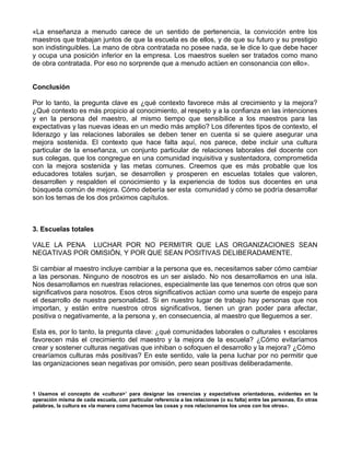 «La enseñanza a menudo carece de un sentido de pertenencia, la convicción entre los
maestros que trabajan juntos de que la escuela es de ellos, y de que su futuro y su prestigio
son indistinguibles. La mano de obra contratada no posee nada, se le dice lo que debe hacer
y ocupa una posición inferior en la empresa. Los maestros suelen ser tratados como mano
de obra contratada. Por eso no sorprende que a menudo actúen en consonancia con ello».
Conclusión
Por lo tanto, la pregunta clave es ¿qué contexto favorece más al crecimiento y la mejora?
¿Qué contexto es más propicio al conocimiento, al respeto y a la confianza en las intenciones
y en la persona del maestro, al mismo tiempo que sensibilice a los maestros para las
expectativas y las nuevas ideas en un medio más amplio? Los diferentes tipos de contexto, el
liderazgo y las relaciones laborales se deben tener en cuenta si se quiere asegurar una
mejora sostenida. El contexto que hace falta aquí, nos parece, debe incluir una cultura
particular de la enseñanza, un conjunto particular de relaciones laborales del docente con
sus colegas, que los congregue en una comunidad inquisitiva y sustentadora, comprometida
con la mejora sostenida y las metas comunes. Creemos que es más probable que los
educadores totales surjan, se desarrollen y prosperen en escuelas totales que valoren,
desarrollen y respalden el conocimiento y la experiencia de todos sus docentes en una
búsqueda común de mejora. Cómo debería ser esta comunidad y cómo se podría desarrollar
son los temas de los dos próximos capítulos.
3. Escuelas totales
VALE LA PENA LUCHAR POR NO PERMITIR QUE LAS ORGANIZACIONES SEAN
NEGATIVAS POR OMISIÓN, Y POR QUE SEAN POSITIVAS DELIBERADAMENTE.
Si cambiar al maestro incluye cambiar a la persona que es, necesitamos saber cómo cambiar
a las personas. Ninguno de nosotros es un ser aislado. No nos desarrollamos en una isla.
Nos desarrollamos en nuestras relaciones, especialmente las que tenemos con otros que son
significativos para nosotros. Esos otros significativos actúan como una suerte de espejo para
el desarrollo de nuestra personalidad. Si en nuestro lugar de trabajo hay personas que nos
importan, y están entre nuestros otros significativos, tienen un gran poder para afectar,
positiva o negativamente, a la persona y, en consecuencia, al maestro que lleguemos a ser.
Esta es, por lo tanto, la pregunta clave: ¿qué comunidades laborales o culturales 1 escolares
favorecen más el crecimiento del maestro y la mejora de la escuela? ¿Cómo evitaríamos
crear y sostener culturas negativas que inhiban o sofoquen el desarrollo y la mejora? ¿Cómo
crearíamos culturas más positivas? En este sentido, vale la pena luchar por no permitir que
las organizaciones sean negativas por omisión, pero sean positivas deliberadamente.
1 Usamos el concepto de «cultura>’ para designar las creencias y expectativas orientadoras, evidentes en la
operación misma de cada escuela, con particular referencia a las relaciones (o su falta) entre las personas. En otras
palabras, la cultura es «la manera como hacemos las cosas y nos relacionamos los unos con los otros».
 