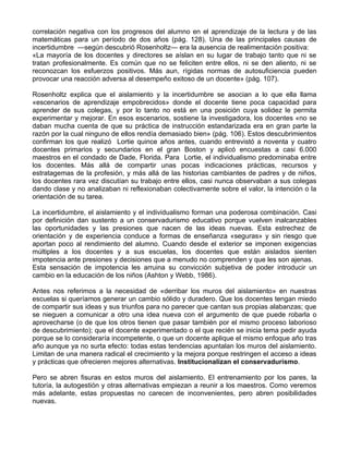 correlación negativa con los progresos del alumno en el aprendizaje de la lectura y de las
matemáticas para un período de dos años (pág. 128). Una de las principales causas de
incertidumbre —según descubrió Rosenholtz— era la ausencia de realimentación positiva:
«La mayoría de los docentes y directores se aíslan en su lugar de trabajo tanto que ni se
tratan profesionalmente. Es común que no se feliciten entre ellos, ni se den aliento, ni se
reconozcan los esfuerzos positivos. Más aun, rígidas normas de autosuficiencia pueden
provocar una reacción adversa al desempeño exitoso de un docente» (pág. 107).
Rosenholtz explica que el aislamiento y la incertidumbre se asocian a lo que ella llama
«escenarios de aprendizaje empobrecidos» donde el docente tiene poca capacidad para
aprender de sus colegas, y por lo tanto no está en una posición cuya solidez le permita
experimentar y mejorar. En esos escenarios, sostiene la investigadora, los docentes «no se
daban mucha cuenta de que su práctica de instrucción estandarizada era en gran parte la
razón por la cual ninguno de ellos rendía demasiado bien» (pág. 106). Estos descubrimientos
confirman los que realizó Lortie quince años antes, cuando entrevistó a noventa y cuatro
docentes primarios y secundarios en el gran Boston y aplicó encuestas a casi 6.000
maestros en el condado de Dade, Florida. Para Lortie, el individualismo predominaba entre
los docentes. Más allá de compartir unas pocas indicaciones prácticas, recursos y
estratagemas de la profesión, y más allá de las historias cambiantes de padres y de niños,
los docentes rara vez discutían su trabajo entre ellos, casi nunca observaban a sus colegas
dando clase y no analizaban ni reflexionaban colectivamente sobre el valor, la intención o la
orientación de su tarea.
La incertidumbre, el aislamiento y el individualismo forman una poderosa combinación. Casi
por definición dan sustento a un conservadurismo educativo porque vuelven inalcanzables
las oportunidades y las presiones que nacen de las ideas nuevas. Esta estrechez de
orientación y de experiencia conduce a formas de enseñanza «seguras» y sin riesgo que
aportan poco al rendimiento del alumno. Cuando desde el exterior se imponen exigencias
múltiples a los docentes y a sus escuelas, los docentes que están aislados sienten
impotencia ante presiones y decisiones que a menudo no comprenden y que les son ajenas.
Esta sensación de impotencia les arruina su convicción subjetiva de poder introducir un
cambio en la educación de los niños (Ashton y Webb, 1986).
Antes nos referimos a la necesidad de «derribar los muros del aislamiento» en nuestras
escuelas si queríamos generar un cambio sólido y duradero. Que los docentes tengan miedo
de compartir sus ideas y sus triunfos para no parecer que cantan sus propias alabanzas; que
se nieguen a comunicar a otro una idea nueva con el argumento de que puede robarla o
aprovecharse (o de que los otros tienen que pasar también por el mismo proceso laborioso
de descubrimiento); que el docente experimentado o el que recién se inicia tema pedir ayuda
porque se lo consideraría incompetente, o que un docente aplique el mismo enfoque año tras
año aunque ya no surta efecto: todas estas tendencias apuntalan los muros del aislamiento.
Limitan de una manera radical el crecimiento y la mejora porque restringen el acceso a ideas
y prácticas que ofrecieren mejores alternativas. Institucionalizan el conservadurismo.
Pero se abren fisuras en estos muros del aislamiento. El entrenamiento por los pares, la
tutoría, la autogestión y otras alternativas empiezan a reunir a los maestros. Como veremos
más adelante, estas propuestas no carecen de inconvenientes, pero abren posibilidades
nuevas.
 