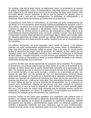 Sin embargo, más allá de estas fisuras, la colaboración franca, la conversación en equipos
de trabajo, la observación mutua y el profesionalismo interactivo todavía no constituyen una
parte integral de la vida laboral de la mayoría de los docentes. De estas cosas tenemos sólo
murmullos débiles, aunque preferibles al silencio que los precedió. En general, como lo
demuestran una y otra vez las investigaciones, la privacidad, el individualismo y el
aislamiento siguen siendo las acciones que predominan en la enseñanza.
Si pretendemos hacer frente al individualismo, es importante que antes comprendamos por
qué existe. Si no lo entendemos, serán escasas nuestras posibilidades de cambiarlo. Como a
otros críticos, nos parece que muchos de los diagnósticos de individualismo fueron simplistas
y echaron la culpa de su existencia a los docentes mismos (Flinders, 1988; Little, 1990;
McTagg, 1989). Es cómodo atribuir la existencia del individualismo a algún defecto de la
personalidad del docente presentarlo como una seudo cualidad «natural» nace de la timidez
e inseguridad humanas. Estas aportaciones quizá tengan alguna validez, pero también están
los aspectos específicos del trabajo docente que explican perfectamente el individualismo
Estas características de la tarea docente se pueden modificar junto con el individualismo que
las acompaña.
Los edificios individuales, las aulas separadas como ‘cartón de huevos” y los tabiques
aislantes son todas características arquitectónicas que pueden inducir a individualismo y
hacer más difícil para los docentes trabajo en equipo. Pero si las aulas sin muros pueden
facilitar la interacción, de ningún modo la garantizan. En realidad, es bien sabido que los
maestros suelen hacer considerables esfuerzos para reafirmar su privacidad en ambientes
de plano abierto, e instalan mamparas o cruzan armarios que establecen barreras. Hay dos
causas que inclinan al individualismo y tienen un sentido diferente. Se basan en las normas y
condiciones tradicionales de la enseñanza.
La primera de ellas nace de las experiencias de evaluación de los docentes. Por lo general,
el docente tuvo sus primeras experiencias con otros adultos en el aula en el momento de ser
evaluado al mismo tiempo que se sentía intensamente vulnerable en el aprendizaje de su
oficio. Por benévolo que sea el supervisor en esos primeros tiempos de la docencia, se trata
de un período formativo en que ayuda equivale a condena o se ve enturbiada por esta. Los
autores de este libro, por los puestos en que nos desempeñamos, tenemos amplia
oportunidad de trabajar con docentes en el desarrollo de la capacidad profesional. Solemos
pedirles que expongan las experiencias formativas que creen que los han convertido en los
docentes que ahora son, y reflexionen sobre ellas. Una característica frecuente y asombrosa
de estos relatos es que las primeras experiencias desagradables con la evaluación se
vivieron como humillaciones infligidas por los mismos cuya tarea consistía en ayudarlos.
(Como observó en tono de burla un docente en cierta ocasión: «La mano servicial golpea
otra vez».) Por lo tanto, de ningún modo sorprende que los docentes asocien ayuda con
evaluación, o colaboración con control. El aislamiento y el individualismo son entonces sus
armaduras, los protegen de las intromisiones y las inspecciones.
Entonces, cuando se dan pasos para establecer una cooperación más estrecha entre el
docente y sus colegas, recomendamos diferenciar claramente ayuda de evaluación. Esto es
importante, por ejemplo, en el diseño de programas de crecimiento profesional. También
aconsejamos que docentes y administradores hagan todos los esfuerzos posibles para
contribuir a desarrollar relaciones que sean recíprocas, que no sean unidireccionales.
Cuando se brinda ayuda, es tan importante recibir como dar. Como los amigos que siempre
 
