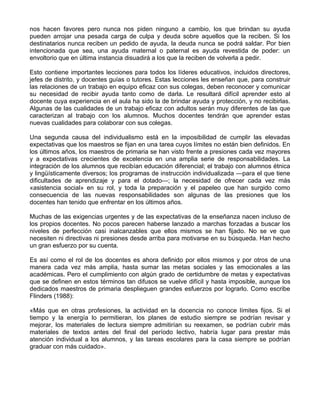 nos hacen favores pero nunca nos piden ninguno a cambio, los que brindan su ayuda
pueden arrojar una pesada carga de culpa y deuda sobre aquellos que la reciben. Si los
destinatarios nunca reciben un pedido de ayuda, la deuda nunca se podrá saldar. Por bien
intencionada que sea, una ayuda maternal o paternal es ayuda revestida de poder: un
envoltorio que en última instancia disuadirá a los que la reciben de volverla a pedir.
Esto contiene importantes lecciones para todos los líderes educativos, incluidos directores,
jefes de distrito, y docentes guías o tutores. Estas lecciones les enseñan que, para construir
las relaciones de un trabajo en equipo eficaz con sus colegas, deben reconocer y comunicar
su necesidad de recibir ayuda tanto como de darla. Le resultará difícil aprender esto al
docente cuya experiencia en el aula ha sido la de brindar ayuda y protección, y no recibirlas.
Algunas de las cualidades de un trabajo eficaz con adultos serán muy diferentes de las que
caracterizan al trabajo con los alumnos. Muchos docentes tendrán que aprender estas
nuevas cualidades para colaborar con sus colegas.
Una segunda causa del individualismo está en la imposibilidad de cumplir las elevadas
expectativas que los maestros se fijan en una tarea cuyos límites no están bien definidos. En
los últimos años, los maestros de primaria se han visto frente a presiones cada vez mayores
y a expectativas crecientes de excelencia en una amplia serie de responsabilidades. La
integración de los alumnos que recibían educación diferencial; el trabajo con alumnos étnica
y lingüísticamente diversos; los programas de instrucción individualizada —para el que tiene
dificultades de aprendizaje y para el dotado—; la necesidad de ofrecer cada vez más
«asistencia social» en su rol, y toda la preparación y el papeleo que han surgido como
consecuencia de las nuevas responsabilidades son algunas de las presiones que los
docentes han tenido que enfrentar en los últimos años.
Muchas de las exigencias urgentes y de las expectativas de la enseñanza nacen incluso de
los propios docentes. No pocos parecen haberse lanzado a marchas forzadas a buscar los
niveles de perfección casi inalcanzables que ellos mismos se han fijado. No se ve que
necesiten ni directivas ni presiones desde arriba para motivarse en su búsqueda. Han hecho
un gran esfuerzo por su cuenta.
Es así como el rol de los docentes es ahora definido por ellos mismos y por otros de una
manera cada vez más amplia, hasta sumar las metas sociales y las emocionales a las
académicas. Pero el cumplimiento con algún grado de certidumbre de metas y expectativas
que se definen en estos términos tan difusos se vuelve difícil y hasta imposible, aunque los
dedicados maestros de primaria desplieguen grandes esfuerzos por lograrlo. Como escribe
Flinders (1988):
«Más que en otras profesiones, la actividad en la docencia no conoce límites fijos. Si el
tiempo y la energía lo permitieran, los planes de estudio siempre se podrían revisar y
mejorar, los materiales de lectura siempre admitirían su reexamen, se podrían cubrir más
materiales de textos antes del final del período lectivo, habría lugar para prestar más
atención individual a los alumnos, y las tareas escolares para la casa siempre se podrían
graduar con más cuidado».
 