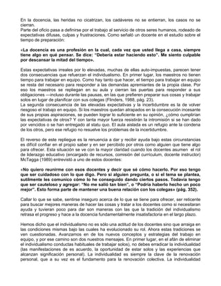 En la docencia, las heridas no cicatrizan, los cadáveres no se entierran, los casos no se
cierran.
Parte del oficio pasa a definirse por el trabajo al servicio de otros seres humanos, rodeado de
expectativas difusas, culpas y frustraciones. Como señaló un docente en el estudio sobre el
tiempo de preparación:
«La docencia es una profesión en la cual, cada vez que usted llega a casa, siempre
tiene algo en qué pensar. Se dice: “Debería estar haciendo esto”. Me siento culpable
por descansar la mitad del tiempo».
Estas expectativas irreales por lo elevadas, muchas de ellas auto-impuestas, parecen tener
dos consecuencias que refuerzan el individualismo. En primer lugar, los maestros no tienen
tiempo para trabajar en equipo. Como hay tanto que hacer, el tiempo para trabajar en equipo
se resta del necesario para responder a las demandas apremiantes de la propia clase. Por
eso los maestros se repliegan en su aula y cierran las puertas para responder a sus
obligaciones —incluso durante las pausas, en las que prefieren preparar sus cosas y trabajar
solos en lugar de planificar con sus colegas (Flinders, 1988, pág. 23).
La segunda consecuencia de las elevadas expectativas y la incertidumbre es la de volver
riesgoso el trabajo en equipo. Si los maestros quedan atrapados en la consecución incesante
de sus propias aspiraciones, se pueden lograr lo suficiente en su opinión, ¿cómo cumplirían
las expectativas de otros? Y con tanta mayor fuerza resistirán la intromisión si se han dado
por vencidos o se han entregado al statu quo. El aula aislada es un refugio ante la condena
de los otros, pero ese refugio no resuelve los problemas de la incertidumbre.
El reverso de este repliegue es la renuencia a dar y recibir ayuda bajo estas circunstancias
es difícil confiar en el propio saber y en ser percibido por otros como alguien que tiene algo
para ofrecer. Esta situación se ve con la mayor claridad cuando los docentes asumen el rol
de liderazgo educativo (encargado de recursos, comisión del currículum, docente instructor)
McTagga (1989) entrevistó a uno de estos docentes:
«No quiero reunirme con esos docentes y decir que sé cómo hacerlo. Por eso tengo
que ser cuidadoso con lo que digo. Pero si alguien pregunta, o si el tema se plantea,
sutilmente les comunico cómo lo he conseguido dando ciertos pasos. Todavía tengo
que ser cauteloso y agregar: “No me salió tan bien”, o “Podría haberlo hecho un poco
mejor”. Esto forma parte de mantener una buena relación con los colegas» (pág. 352).
Callar lo que se sabe, sentirse inseguro acerca de lo que se tiene para ofrecer, ser reticente
para buscar mejores maneras de hacer las cosas y tratar a los docentes como si necesitaran
ayuda y tuvieran poco para dar son maneras con las que la tradición del individualismo
retrasa el progreso y hace a la docencia fundamentalmente insatisfactoria en el largo plazo.
Hemos dicho que el individualismo no es sólo una actitud de los docentes sino que arraiga en
las condiciones mismas bajo las cuales ha evolucionado su rol. Ahora estas tradiciones se
ven cuestionadas. Avanzamos en de los nuevos conceptos y estrategias del trabajo en
equipo, y por ese camino son dos nuestros mensajes. En primer lugar, en el afán de eliminar
el individualismo conductas habituales de trabajar solos), no debes erradicar la individualidad
(las manifestaciones de es acuerdo, la oportunidad de estar solos y las experiencias que
alcanzan significación personal). La individualidad es siempre la clave de la renovación
personal, que a su vez es el fundamento para la renovación colectiva. La individualidad
 