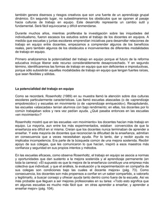 también genera disensos y riesgos creativos que son una fuente de un aprendizaje grupal
dinámico. En segundo lugar, no subestimaremos los obstáculos que se oponen al pasaje
hacia culturas de trabajo en equipo. Este desarrollo representa un cambio sutil y
fundamental. Será fácil equivocarse y difícil enmendarse.
Durante muchos años, mientras proliferaba la investigación sobre las iniquidades del
individualismo, fueron escasos los estudios sobre el trabajo de los docentes en equipos. A
medida que escuelas y juntas escolares emprendían iniciativas para desarrollar relaciones de
trabajo en equipo entre docentes, empezamos a comprender algunos de los beneficios
reales, pero también algunos de los obstáculos e inconvenientes de diferentes modalidades
de trabajo en equipo.
Primero analizaremos la potencialidad del trabajo en equipo porque el futuro de la reforma
educativa incluye liberar este recurso considerablemente desaprovechado. Y en segundo
término, identificaremos las formas de trabajo en equipo que son deficientes e improductivas,
porque sólo subsistirán aquellas modalidades de trabajo en equipo que tengan fuertes raíces,
que sean flexibles y sólidas.
La potencialidad del trabajo en equipo
Como se recordará, Rosenholtz (1989) en su muestra llamó la atención sobre dos culturas
escolares particularmente características. Las llamó escuelas atascadas (o de «aprendizaje
empobrecido») y escuelas en movimiento (o de «aprendizaje enriquecido»). Recapitulando,
las escuelas «atascadas» tenían alumnos con bajo rendimiento; en ellas, los docentes por lo
común trabajaban solos y rara vez pedían ayuda. ¿Qué pasaba entonces en las escuelas
«en movimiento»?
Rosenholtz mostró que en las escuelas «en movimiento» los docentes hacían más trabajo en
equipo. La mayoría, aun entre los más experimentados, estaban convencidos de que la
enseñanza era difícil en sí misma. Creían que los docentes nunca terminaban de aprender a
enseñar. Y esta mayoría de docentes que reconocían la dificultad de la enseñanza, admitían
en consecuencia que a veces necesitaban ayuda. Por lo tanto, dar y recibir ayuda no
implicaba incompetencia. Era parte de la búsqueda común de una mejora sostenida. Recibir
apoyo de sus colegas, que les comunicaron lo que hacían, inspiró a esos maestros más
confianza y seguridad en sus propios intentos y métodos.
En las escuelas eficaces, como observa Rosenholtz, el trabajo en equipo se asocia a normas
y oportunidades que dan sustento a la mejora sostenida y al aprendizaje permanente (en
toda la carrera): «El supuesto es que la mejora de la enseñanza constituye una empresa más
colectiva que individual, y que el análisis, la evaluación y la experimentación en compañía de
sus colegas son condiciones bajo las cuales el docente mejora» (pág. 73). Como
consecuencia, los docentes son más propensos a confiar en un saber compartido, a valorarlo
y legitimarlo, a buscar consejo y ofrecer ayuda tanto dentro como fuera de la escuela. Así es
más probable que lleguen a ser mejores profesionales en su tarea: «Todo esto significa que
en algunas escuelas es mucho más fácil que en otras aprender a enseñar, y aprender a
enseñar mejor» (pág. 104).
 
