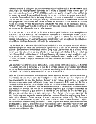 Para Rosenholtz, el trabajo en equipos docentes modifica sobre todo la incertidumbre de la
tarea, capaz de hacer perder su confianza en sí mismo al docente que la enfrente solo. En
este mismo sentido, Ashton y Webb (1986) descubrieron que la principal ventaja del trabajo
en equipo es reducir la sensación de impotencia de los docentes y aumentar su convicción
de eficacia. Parte del estudio de Ashton y Webb se concentró en un análisis comparativo de
una escuela secundaria inicial organizada algo tradicionalmente, y una escuela media más
bien progresista. Aunque las dos tenían alumnos de extracción social similar, la escuela
media presentaba niveles de rendimiento estudiantil más altos en las habilidades básicas.
Ashton y Webb atribuyeron esta diferencia a la convicción de eficacia de los docentes y a las
percepciones del rol docente en una y otra escuela.
En la escuela secundaria inicial, los docentes eran «un poco fatalistas» acerca del potencial
académico de sus alumnos. Se consideraban ingenuos a sí mismos por haber buscado
metas más ambiciosas al comienzo de su carrera. Dijeron ser ahora más realistas. En el
fracaso de los alumnos en alcanzar las metas académicas veían un problema de motivación;
un problema con los estudiantes o el medio del que provenían.
Los docentes de la escuela media tenían una convicción más arraigada sobre su eficacia:
«Sabían que podían hacer una contribución significativa a la vida de los alumnos y estaban
pública y personalmente empeñados en ello» (pág. 106). Los docentes de la escuela media
tenían una más alta opinión de su profesión y de sus responsabilidades. Definían su trabajo
con más amplitud: insistían tanto en el desarrollo personal como en el logro académico; tanto
en el trabajo con los colegas como en el trabajo con los alumnos. La colaboración entre los
docentes, el trabajo en equipo y las decisiones conjuntas caracterizaban a la organización de
esta escuela.
Los recursos y las provisiones se compartían. Los docentes planificaban juntos, en horarios
reservados para ello al comienzo y al final de la jornada escolar. Conversaban sobre todos
los temas. Sorteaban los obstáculos en busca de un objetivo común. Esto contribuía a darles
una convicción común de buenos resultados, una fe en su eficacia.
Estos no son descubrimientos idiosincrásicos de dos estudios aislados. Están confirmados y
respaldados por una amplia serie de investigaciones educativas. Lo que más impresiona en
esta investigación es que los docentes llegaron a ser mejores profesionales en algunas
escuelas, mientras en otras no lograron crecer y aun empeoraron. Esto surge con claridad si
comparamos las actitudes hacia el aprendizaje del docente en las escuelas cooperativas o
«en movimiento» de Rosenholtz y en las escuelas aisladas o «atascadas». En las escuelas
que trabajan en equipo, «el 80% de los docentes respondió que su propio aprendizaje es
acumulativo y evolutivo, y que aprender a enseñar es una actividad de toda la vida» (pág.
80). Una característica común a estos comentarios fue «Nunca se termina de aprender. Es
importante aprender a enseñar algo de todas las maneras diferentes posibles para llegar a
todos estos alumnos. Estoy siempre al acecho de nuevas ideas» (pág. 80). En estas
escuelas que trabajaban en equipo, los docentes buscaban ideas nuevas entre sus colegas,
en conferencias profesionales y en talleres. Cuando surgían dificultades, estaban mucho más
predispuestos a pedir y a recibir consejo y asistencia de otros docentes y del director. Los
docentes de las escuelas que trabajaban en equipo confiaban más en la mejora y estaban
más comprometidos con ella.
 