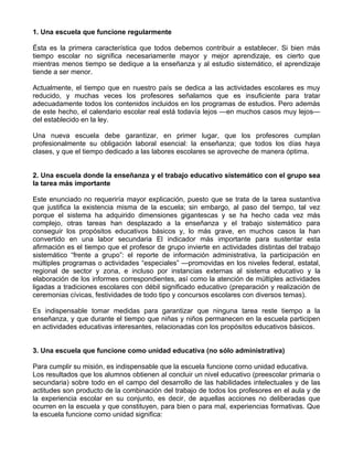 1. Una escuela que funcione regularmente
Ésta es la primera característica que todos debemos contribuir a establecer. Si bien más
tiempo escolar no significa necesariamente mayor y mejor aprendizaje, es cierto que
mientras menos tiempo se dedique a la enseñanza y al estudio sistemático, el aprendizaje
tiende a ser menor.
Actualmente, el tiempo que en nuestro país se dedica a las actividades escolares es muy
reducido, y muchas veces los profesores señalamos que es insuficiente para tratar
adecuadamente todos los contenidos incluidos en los programas de estudios. Pero además
de este hecho, el calendario escolar real está todavía lejos —en muchos casos muy lejos—
del establecido en la ley.
Una nueva escuela debe garantizar, en primer lugar, que los profesores cumplan
profesionalmente su obligación laboral esencial: la enseñanza; que todos los días haya
clases, y que el tiempo dedicado a las labores escolares se aproveche de manera óptima.
2. Una escuela donde la enseñanza y el trabajo educativo sistemático con el grupo sea
la tarea más importante
Este enunciado no requeriría mayor explicación, puesto que se trata de la tarea sustantiva
que justifica la existencia misma de la escuela; sin embargo, al paso del tiempo, tal vez
porque el sistema ha adquirido dimensiones gigantescas y se ha hecho cada vez más
complejo, otras tareas han desplazado a la enseñanza y el trabajo sistemático para
conseguir los propósitos educativos básicos y, lo más grave, en muchos casos la han
convertido en una labor secundaria El indicador más importante para sustentar esta
afirmación es el tiempo que el profesor de grupo invierte en actividades distintas del trabajo
sistemático “frente a grupo”: el reporte de información administrativa, la participación en
múltiples programas o actividades “especiales” —promovidas en los niveles federal, estatal,
regional de sector y zona, e incluso por instancias externas al sistema educativo y la
elaboración de los informes correspondientes, así como la atención de múltiples actividades
ligadas a tradiciones escolares con débil significado educativo (preparación y realización de
ceremonias cívicas, festividades de todo tipo y concursos escolares con diversos temas).
Es indispensable tomar medidas para garantizar que ninguna tarea reste tiempo a la
enseñanza, y que durante el tiempo que niñas y niños permanecen en la escuela participen
en actividades educativas interesantes, relacionadas con los propósitos educativos básicos.
3. Una escuela que funcione como unidad educativa (no sólo administrativa)
Para cumplir su misión, es indispensable que la escuela funcione corno unidad educativa.
Los resultados que los alumnos obtienen al concluir un nivel educativo (preescolar primaria o
secundaria) sobre todo en el campo del desarrollo de las habilidades intelectuales y de las
actitudes son producto de la combinación del trabajo de todos los profesores en el aula y de
la experiencia escolar en su conjunto, es decir, de aquellas acciones no deliberadas que
ocurren en la escuela y que constituyen, para bien o para mal, experiencias formativas. Que
la escuela funcione como unidad significa:
 
