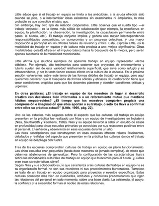 Little aduce que si el trabajo en equipo se limita a las anécdotas, a la ayuda ofrecida sólo
cuando se pide, o a intercambiar ideas existentes sin examinarlas ni ampliarlas, lo más
probable es que consolide el statu quo.
Sin embargo, hay otro tipo de relación cooperativa. Little observa que el cuarto tipo —el
trabajo conjunto— es la forma más sólida de colaboración (por ejemplo, la enseñanza en
equipo, la planificación, la observación, la investigación, la capacitación permanente entre
pares, la tutoría, etc.). El trabajo conjunto implica y genera una mayor interdependencia
responsabilidades compartidas, un compromiso y un progreso colectivos, y una mayor
disposición a participar en las difíciles tareas de revisión y crítica. Esta, expresa Little, es la
modalidad de trabajo en equipo y de cultura más propicia a una mejora significativa. Otras
modalidades quizáS ofrezcan el impulso básico hacia la búsqueda de la mejora, pero serán
apenas sustitutos de la modalidad mencionada.
Little afirma que muchos ejemplos de aparente trabajo en equipo representan «lazos
débiles». Por ejemplo, cita testimonios para sostener que proyectos de entrenamiento y
tutoría suelen ser de esta variedad relativamente superficial, que sirve como refugio y es
intrascendente, y por lo tanto tienen escaso efecto en la cultura de la escuela. En la próxima
sección volveremos sobre este tema de las formas débiles de trabajo en equipo, pero aquí
queremos destacar que la búsqueda de formas sólidas y eficaces de colaboración tiene que
crear condiciones propicias para que los docentes planteen y aborden cuestiones críticas y
urgentes:
En otras palabras: ¿El trabajo en equipo de los maestros da lugar al desarrollo
creativo con decisiones bien informadas o a un reforzamiento mutuo que mantiene
hábitos empobrecidos? ¿El tiempo que los maestros comparten propicia una
comprensión e imaginación que ellos aportan a su trabajo, o sólo los lleva a confirmar
entre ellos su práctica actual?” (Little, 1990, pág. 22).
Uno de los estudios más sagaces sobre el aspecto que las culturas del trabajo en equipo
presentan en la práctica fue realizado por Nias y un equipo de investigadores en Inglaterra
(Nias, Southworth y Yeomans, 1989). Nias y su equipo llevaron a cabo un estudio de casos
en profundidad para cinco escuelas primarias ya conocidas por sus relaciones positivas entre
el personal. Enseñaron y observaron en esas escuelas durante un año.
Las ricas descripciones que construyeron en esas escuelas ofrecen relatos fascinantes,
detallados y realistas del aspecto que presentan en la práctica las culturas donde el trabajo
en equipo se despliega con fuerza.
Tres de las escuelas comprendían culturas de trabajo en equipo en pleno funcionamiento.
Las cinco escuelas eran pequeñas (hasta doce maestros de jornada completa), de modo que
debemos abstenernos de generalizar. Pero la configuración de las características ilustra
sobre las modalidades culturales del trabajo en equipo que buscamos para el futuro. ¿Cuáles
eran esas características clave?
Según Nias y sus colaboradores, lo que caracteriza a las culturas del trabajo en equipo no es
su organización formal, no son sus reuniones ni sus procedimientos burocráticos. Tampoco
se trata de un trabajo en equipo organizado para proyectos y eventos específicos. Estas
culturas consisten más bien en cualidades, actitudes y conductas predominantes que rigen
las relaciones del personal en todo momento, sobre una base diaria. La asistencia, el apoyo,
la confianza y la sinceridad forman el núcleo de estas relaciones.
 