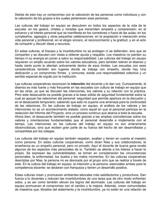 Detrás de esto hay un compromiso con la valoración de las personas como individuos y con
la valoración de los grupos a los cuales pertenecen esas personas.
Las culturas del trabajo en equipo se descubren en todos los aspectos de la vida de la
escuela: en los gestos, chistes y miradas que transmiten simpatía y comprensión; en el
esfuerzo y el interés personal que se manifiesta en los corredores o fuera de las aulas; en los
cumpleaños, agasajos y otras pequeñas celebraciones; en la aceptación e interacción entre
vida personal y profesional, en el elogio sincero, el reconocimiento y la gratitud; y en el acto
de compartir y discutir ideas y recursos.
En estas culturas, el fracaso y la incertidumbre no se protegen ni se defienden, sino que se
comparten y se discuten con vistas a obtener ayuda y respaldo. Los maestros no pierden su
tiempo ni su energía en poner a salvo su responsabilidad. Las culturas del trabajo en equipo
requieren un amplio acuerdo sobre los valores educativos, pero también toleran el disenso y
hasta cierto punto lo alientan activamente dentro de esos límites. Las escuelas con esas
características también son lugares donde se trabaja con empeño, donde hay Una
dedicación y un compromiso firmes y comunes, existe una responsabilidad colectiva y un
sentido especial de orgullo por la institución.
Las culturas cooperativas reconocen la intención del docente y le dan voz. Curiosamente, el
disenso es más fuerte y más frecuente en las escuelas con cultura de trabajo en equipo que
en las otras, ya que se discuten las intenciones, los valores y su relación con la práctica.
Pero este desacuerdo es posible gracias a la base sólida de seguridad fundamental sobre la
cual se apoyan las relaciones del personal: seguridad que permite apertura en la discusión y
en el desacuerdo temporario, sabiendo que esto no supone una amenaza para la continuidad
de las relaciones. En las culturas de trabajo en equipo, el análisis de los valores y las
intenciones no es un acontecimiento aislado, como aquel en que el personal participa en la
redacción del Informe del Proyecto, sino un proceso continuo que abarca a toda la escuela.
Ahora bien, el desacuerdo también es posible gracias a las amplias coincidencias sobre los
valores y orientaciones fundamentales que el personal desarrolla e implementa con el
tiempo. Las intenciones en las culturas del trabajo en equipo no son enteramente
idiosincrásicas, sino que reciben gran parte de su fuerza del hecho de ser desarrolladas y
compartidas por los colegas.
Las culturas del trabajo en equipo también respetan, exaltan y tienen en cuenta al maestro
como persona. En estas culturas cooperativas, como dicen Nias y sus colaboradores, la
enseñanza es un empeño personal, pero no privado. Aquí el docente de buena gana revela
algunos de los aspectos más personales de sí. También se alienta a los líderes a hacer lo
propio. Se expresan las vulnerabilidades; se toman en consideración las circunstancias
personales, la enfermedad, los duelos y los malos momentos. En las culturas cooperativas
descriptas por Nias, la persona no es devorada por el grupo sino que se realiza a través de
este. En la cultura del trabajo en equipo, la intención y la persona -esenciales ambas para la
competencia docente- se declaran con franqueza y tienen un desarrollo positivo.
Estas culturas crean y promueven ambientes laborales más satisfactorios y productivos. Dan
fuerza a lo docentes y reducen las incertidumbres de una tarea que de otro modo enfrentan
solos, y es así como también elevan los logros del alumnado. Las culturas del trabajo en
equipo promueven el compromiso con el cambio y la mejora. Además, crean comunidades
de maestros que, librados del aislamiento y la incertidumbre, ya no están en una relación de
 