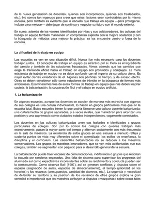 de la nueva generación de docentes, quiénes son incorporados, quiénes son trasladados,
etc.). No somos tan ingenuos para creer que estos factores sean controlables por la misma
escuela, pero también es evidente que la escuela que trabaja en equipo —para protegerse,
incluso para mejorar— debe jugar de continuo y negociar su futuro con el mundo exterior.
En suma, además de los valores identificados por Nias y sus colaboradores, las culturas del
trabajo en equipo también mantienen un compromiso explícito con la mejora sostenida y con
la búsqueda de métodos para mejorar la práctica, se los encuentre dentro o fuera de la
escuela.
La dificultad del trabajo en equipo
Las escuelas se ven en una situación difícil. Nunca fue más necesario para los docentes
trabajar juntos. El concepto de trabajo en equipo es atractivo por sí. Pero es el ingrediente
del cambio y también de las soluciones fracasadas. Vimos además que los cambios que
exige la transición eficaz hacia el trabajo en equipo son profundos y complejos. La mera
existencia de trabajo en equipo no se debe confundir con el imperio de su cultura plena. Es
mejor evitar ciertas variedades de él. Algunas son pérdidas de tiempo, y de escaso efecto.
Otras se deben considerar sólo como estaciones de tránsito en la búsqueda de formas más
ambiciosas. Examinaremos tres de estas formas de trabajo en equipo que nos deben inspirar
cautela: la balcanización, la cooperación fácil y el trabajo en equipo artificial.
1. La balcanización
En algunas escuelas, aunque los docentes se asocien de manera más estrecha con algunos
de sus colegas es una cultura individualista, lo hacen en grupos particulares más que en la
escuela total. Estas escuelas tienen lo que podría llamarse una cultura docente balcanizada:
una cultura hecha de grupos separados, y a veces rivales, que maniobran para alcanzar una
posición y una supremacía como ciudades estados independientes, vagamente conectados.
Los docentes en las culturas balcanizadas unen sus lealtades e identidades a grupos
particulares de colegas. Son por lo común los colegas con quienes trabajan más
estrechamente, pasan la mayor parte del tiempo y alternan socialmente con más frecuencia
en la sala de maestros. La existencia de estos grupos en una escuela a menudo refleja y
sustenta puntos de vista muy diferentes sobre el aprendizaje, los estilos de enseñanza, la
disciplina y el currículum. Las camarillas balcanizadas no se reducen a los maestros
conservadores. Los grupos de maestros innovadores, que se ven más adelantados que sus
colegas, también se segmentan con perjuicio para el desarrollo general de la escuela.
La balcanización puede traer escasez de comunicaciones, indiferencia o grupos que recorran
la escuela por senderos separados. Una falta de sistema para supervisar los progresos del
alumnado así como expectativas inconsistentes sobre su rendimiento y conducta pueden ser
la consecuencia. Como observa BaIl (1987), así se generan conflictos y disputas sobre el
espacio (asignación de aulas, espacios de almacenamiento), el tiempo (prioridad en los
horarios) y los recursos (presupuestos, cantidad de alumnos, etc.). La urgencia y necesidad
de defender su territorio y su posición de los reclamos de otros grupos explica la gran
seriedad e importancia que los maestros atribuyen a disputas «mezquinas» sobre cosas tales
 