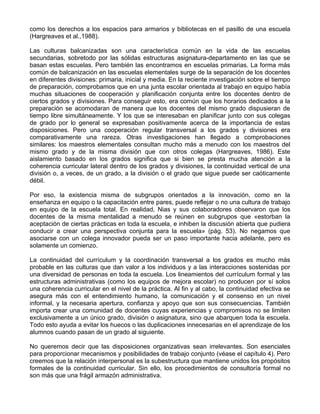 como los derechos a los espacios para armarios y bibliotecas en el pasillo de una escuela
(Hargreaves et al.,1988).
Las culturas balcanizadas son una característica común en la vida de las escuelas
secundarias, sobretodo por las sólidas estructuras asignatura-departamento en las que se
basan estas escuelas. Pero también las encontramos en escuelas primarias. La forma más
común de balcanización en las escuelas elementales surge de la separación de los docentes
en diferentes divisiones: primaria, inicial y media. En la reciente investigación sobre el tiempo
de preparación, comprobamos que en una junta escolar orientada al trabajo en equipo había
muchas situaciones de cooperación y planificación conjunta entre los docentes dentro de
ciertos grados y divisiones. Para conseguir esto, era común que los horarios dedicados a la
preparación se acomodaran de manera que los docentes del mismo grado dispusieran de
tiempo libre simultáneamente. Y los que se interesaban en planificar junto con sus colegas
de grado por lo general se expresaban positivamente acerca de la importancia de estas
disposiciones. Pero una cooperación regular transversal a los grados y divisiones era
comparativamente una rareza. Otras investigaciones han llegado a comprobaciones
similares: los maestros elementales consultan mucho más a menudo con los maestros del
mismo grado y de la misma división que con otros colegas (Hargreaves, 1986). Este
aislamiento basado en los grados significa que si bien se presta mucha atención a la
coherencia curricular lateral dentro de los grados y divisiones, la continuidad vertical de una
división o, a veces, de un grado, a la división o el grado que sigue puede ser caóticamente
débil.
Por eso, la existencia misma de subgrupos orientados a la innovación, como en la
enseñanza en equipo o la capacitación entre pares, puede reflejar o no una cultura de trabajo
en equipo de la escuela total. En realidad, Nias y sus colaboradores observaron que los
docentes de la misma mentalidad a menudo se reúnen en subgrupos que «estorban la
aceptación de ciertas prácticas en toda la escuela, e inhiben la discusión abierta que pudiera
conducir a crear una perspectiva conjunta para la escuela» (pág. 53). No negamos que
asociarse con un colega innovador pueda ser un paso importante hacia adelante, pero es
solamente un comienzo.
La continuidad del currículum y la coordinación transversal a los grados es mucho más
probable en las culturas que dan valor a los individuos y a las interacciones sostenidas por
una diversidad de personas en toda la escuela. Los lineamientos del currículum formal y las
estructuras administrativas (como los equipos de mejora escolar) no producen por sí solos
una coherencia curricular en el nivel de la práctica. Al fin y al cabo, la continuidad efectiva se
asegura más con el entendimiento humano, la comunicación y el consenso en un nivel
informal, y la necesaria apertura, confianza y apoyo que son sus consecuencias. También
importa crear una comunidad de docentes cuyas experiencias y compromisos no se limiten
exclusivamente a un único grado, división o asignatura, sino que abarquen toda la escuela.
Todo esto ayuda a evitar los huecos o las duplicaciones innecesarias en el aprendizaje de los
alumnos cuando pasan de un grado al siguiente.
No queremos decir que las disposiciones organizativas sean irrelevantes. Son esenciales
para proporcionar mecanismos y posibilidades de trabajo conjunto (véase el capítulo 4). Pero
creemos que la relación interpersonal es la subestructura que mantiene unidos los propósitos
formales de la continuidad curricular. Sin ello, los procedimientos de consultoría formal no
son más que una frágil armazón administrativa.
 