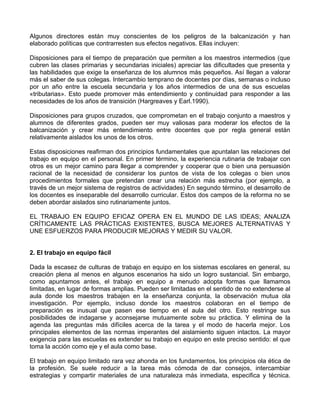 Algunos directores están muy conscientes de los peligros de la balcanización y han
elaborado políticas que contrarresten sus efectos negativos. Ellas incluyen:
Disposiciones para el tiempo de preparación que permiten a los maestros intermedios (que
cubren las clases primarias y secundarias iniciales) apreciar las dificultades que presenta y
las habilidades que exige la enseñanza de los alumnos más pequeños. Así llegan a valorar
más el saber de sus colegas. Intercambio temprano de docentes por días, semanas o incluso
por un año entre la escuela secundaria y los años intermedios de una de sus escuelas
«tributarias». Esto puede promover más entendimiento y continuidad para responder a las
necesidades de los años de transición (Hargreaves y Earl.1990).
Disposiciones para grupos cruzados, que comprometan en el trabajo conjunto a maestros y
alumnos de diferentes grados, pueden ser muy valiosas para moderar los efectos de la
balcanización y crear más entendimiento entre docentes que por regla general están
relativamente aislados los unos de los otros.
Estas disposiciones reafirman dos principios fundamentales que apuntalan las relaciones del
trabajo en equipo en el personal. En primer término, la experiencia rutinaria de trabajar con
otros es un mejor camino para llegar a comprender y cooperar que o bien una persuasión
racional de la necesidad de considerar los puntos de vista de los colegas o bien unos
procedimientos formales que pretendan crear una relación más estrecha (por ejemplo, a
través de un mejor sistema de registros de actividades) En segundo término, el desarrollo de
los docentes es inseparable del desarrollo curricular. Estos dos campos de la reforma no se
deben abordar aislados sino rutinariamente juntos.
EL TRABAJO EN EQUIPO EFICAZ OPERA EN EL MUNDO DE LAS IDEAS; ANALIZA
CRÍTICAMENTE LAS PRÁCTICAS EXISTENTES, BUSCA MEJORES ALTERNATIVAS Y
UNE ESFUERZOS PARA PRODUCIR MEJORAS Y MEDIR SU VALOR.
2. El trabajo en equipo fácil
Dada la escasez de culturas de trabajo en equipo en los sistemas escolares en general, su
creación plena al menos en algunos escenarios ha sido un logro sustancial. Sin embargo,
como apuntamos antes, el trabajo en equipo a menudo adopta formas que llamamos
limitadas, en lugar de formas amplias. Pueden ser limitadas en el sentido de no extenderse al
aula donde los maestros trabajen en la enseñanza conjunta, la observación mutua ola
investigación. Por ejemplo, incluso donde los maestros colaboran en el tiempo de
preparación es inusual que pasen ese tiempo en el aula del otro. Esto restringe sus
posibilidades de indagarse y aconsejarse mutuamente sobre su práctica. Y elimina de la
agenda las preguntas más difíciles acerca de la tarea y el modo de hacerla mejor. Los
principales elementos de las normas imperantes del aislamiento siguen intactos. La mayor
exigencia para las escuelas es extender su trabajo en equipo en este preciso sentido: el que
toma la acción como eje y el aula como base.
El trabajo en equipo limitado rara vez ahonda en los fundamentos, los principios ola ética de
la profesión. Se suele reducir a la tarea más cómoda de dar consejos, intercambiar
estrategias y compartir materiales de una naturaleza más inmediata, especifica y técnica.
 