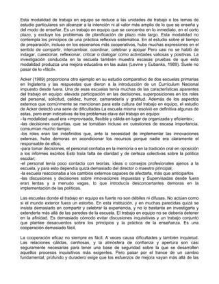 Esta modalidad de trabajo en equipo se reduce a las unidades de trabajo o los temas de
estudio particulares sin alcanzar a la intención ni al valor más amplio de lo que se enseña y
del modo de enseñar. Es un trabajo en equipo que se concentra en lo inmediato, en el corto
plazo, y excluye los problemas de planificación de plazo más largo. Esta modalidad no
contempla los principios de una práctica reflexiva sistemática. En el estudio sobre el tiempo
de preparación, incluso en los escenarios más cooperativos, hubo muchas expresiones en el
sentido de compartir, intercambiar, coordinar, celebrar y apoyar Pero casi no se habló de
indagar, cuestionar, reflexionar, criticar o dialogar como actividades valiosas y positivas. La
investigación conducida en la escuela también muestra escasas pruebas de que esta
modalidad produzca una mejora educativa en las aulas (Levine y Eubanks, 1989). Suele no
pasar de lo «fácil».
Acker (1989) proporciona otro ejemplo en su estudio comparativo de dos escuelas primarias
en Inglaterra y las respuestas que dieron a la introducción de un Currículum Nacional
impuesto desde fuera. Una de esas escuelas tenía muchas de las características aparentes
del trabajo en equipo: elevada participación en las decisiones, superposiciones en los roles
del personal, solicitud, calidez, humor, camaradería y gratitud. Además de los aspectos
externos que comúnmente se mencionan para esta cultura del trabajo en equipo, el estudio
de Acker detectó una serie de dificultades La escuela misma resolvió en definitiva algunas de
estas, pero eran indicativas de los problemas clave del trabajo en equipo:
- la modalidad usual era «improvisada, flexible y cálida en lugar de organizada y eficiente»;
-las decisiones conjuntas, que se tomaban incluso en cuestiones de escasa importancia,
consumían mucho tiempo;
-los roles eran tan indefinidos que, ante la necesidad de implementar las innovaciones
externas, hubo demoras en acondicionar los recursos porque nadie era claramente el
responsable de ellos;
-para tomar decisiones, el personal confiaba en la memoria o en la tradición oral en oposición
a los informes escritos Esto traía falta de claridad y de certeza colectivas sobre la política
escolar;
-el personal tenía poco contacto con teorías, ideas o consejos profesionales ajenos a la
escuela, y para esto dependía quizá demasiado del director o maestro principal;
-la escuela reaccionaba a los cambios externos capaces de afectarla, más que anticiparlos
-las discusiones y decisiones sobre innovaciones impuestas y Supervisadas desde fuera
eran lentas y a menudo vagas, lo que introducía desconcertantes demoras en la
implementación de las políticas.
Las escuelas donde el trabajo en equipo es fuerte no son débiles ni difusas. No actúan como
si el mundo exterior fuera un estorbo. En esta institución, y en muchas parecidas quizá se
insista demasiado en compartir y celebrar la experiencia, y no lo bastante en investigarla y
extenderla más allá de las paredes de la escuela. El trabajo en equipo no se debería detener
en la afinidad. Es demasiado cómodo evitar discusiones inquisitivas y un trabajo conjunto
que plantee desacuerdos sobre los principios y la práctica de la enseñanza. Es una
cooperación demasiado fácil.
La cooperación eficaz no siempre es fácil. A veces causa dificultades y también inquietud.
Las relaciones cálidas, cariñosas, y la atmósfera de confianza y apertura son casi
seguramente necesarias para tener una base de seguridad sobre la que se desarrollen
aquellos procesos inquisitivos más exigentes. Pero pasar por el trance de un cambio
fundamental, profundo y duradero exige que los esfuerzos de mejora vayan más allá de las
 