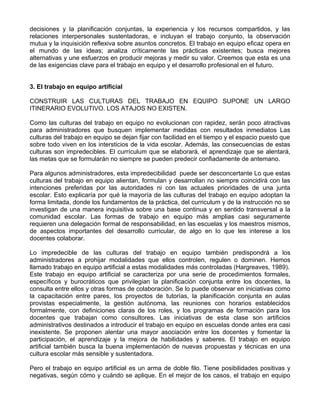 decisiones y la planificación conjuntas, la experiencia y los recursos compartidos, y las
relaciones interpersonales sustentadoras, e incluyan el trabajo conjunto, la observación
mutua y la inquisición reflexiva sobre asuntos concretos. El trabajo en equipo eficaz opera en
el mundo de las ideas; analiza críticamente las prácticas existentes; busca mejores
alternativas y une esfuerzos en producir mejoras y medir su valor. Creemos que esta es una
de las exigencias clave para el trabajo en equipo y el desarrollo profesional en el futuro.
3. El trabajo en equipo artificial
CONSTRUIR LAS CULTURAS DEL TRABAJO EN EQUIPO SUPONE UN LARGO
ITINERARIO EVOLUTIVO. LOS ATAJOS NO EXISTEN.
Como las culturas del trabajo en equipo no evolucionan con rapidez, serán poco atractivas
para administradores que busquen implementar medidas con resultados inmediatos Las
culturas del trabajo en equipo se dejan fijar con facilidad en el tiempo y el espacio puesto que
sobre todo viven en los intersticios de la vida escolar. Además, las consecuencias de estas
culturas son impredecibles. El currículum que se elaborará, el aprendizaje que se alentará,
las metas que se formularán no siempre se pueden predecir confiadamente de antemano.
Para algunos administradores, esta impredecibilidad puede ser desconcertante Lo que estas
culturas del trabajo en equipo alientan, formulan y desarrollan no siempre coincidirá con las
intenciones preferidas por las autoridades ni con las actuales prioridades de una junta
escolar. Esto explicaría por qué la mayoría de las culturas del trabajo en equipo adoptan la
forma limitada, donde los fundamentos de la práctica, del curriculum y de la instrucción no se
investigan de una manera inquisitiva sobre una base continua y en sentido transversal a la
comunidad escolar. Las formas de trabajo en equipo más amplias casi seguramente
requieren una delegación formal de responsabilidad, en las escuelas y los maestros mismos,
de aspectos importantes del desarrollo curricular, de algo en lo que les interese a los
docentes colaborar.
Lo impredecible de las culturas del trabajo en equipo también predispondrá a los
administradores a prohijar modalidades que ellos controlen, regulen o dominen. Hemos
llamado trabajo en equipo artificial a estas modalidades más controladas (Hargreaves, 1989).
Este trabajo en equipo artificial se caracteriza por una serie de procedimientos formales,
específicos y burocráticos que privilegian la planificación conjunta entre los docentes, la
consulta entre ellos y otras formas de colaboración. Se lo puede observar en iniciativas como
la capacitación entre pares, los proyectos de tutorías, la planificación conjunta en aulas
provistas especialmente, la gestión autónoma, las reuniones con horarios establecidos
formalmente, con definiciones claras de los roles, y los programas de formación para los
docentes que trabajan como consultores. Las iniciativas de esta clase son artificios
administrativos destinados a introducir el trabajo en equipo en escuelas donde antes era casi
inexistente. Se proponen alentar una mayor asociación entre los docentes y fomentar la
participación, el aprendizaje y la mejora de habilidades y saberes. El trabajo en equipo
artificial también busca la buena implementación de nuevas propuestas y técnicas en una
cultura escolar más sensible y sustentadora.
Pero el trabajo en equipo artificial es un arma de doble filo. Tiene posibilidades positivas y
negativas, según cómo y cuándo se aplique. En el mejor de los casos, el trabajo en equipo
 