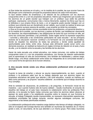 a) Que todas las acciones en el aula y, en la medida de lo posible, las que ocurren fuera de
ella tengan como orientación principal los propósitos básicos de cada nivel educativo.
b) Que existan estilos de enseñanza y de relación de los profesores con los alumnos
congruentes entre sí y con los propósitos educativos. Habría que imaginarse qué sucede con
los alumnos de un grado escolar que trabajen con un profesor cuyo estilo les permita
participar, expresarse, comunicarse más o menos libremente, explorar los libros que hay en
la biblioteca o sus propios libros de texto, y en el siguiente grado escolar trabajen con un
profesor que entiende que ser disciplinado es ser callado, que cumplir es realizar la tarea que
indica el superior aunque carezca de sentido, y que enseñar es dictar los conceptos.
c) Que en la escuela existan normas acordadas entre los profesores y el personal directivo y,
en la medida de lo posible, con los alumnos y padres de familia, que establezcan claramente
los derechos, las responsabilidades y las obligaciones de todos los que conviven en ella, así
como las conductas permitidas y las prohibidas. Estas reglas serían la expresión específica
—concreta y adecuada a las condiciones particulares de cada escuela— de los principios
rectores de la educación nacional: contribuir a la formación de una sociedad democrática,
donde se respeten los derechos de todas las personas y donde exista igualdad de
oportunidades para todos, entre otros. Aunque esta afirmación puede sonar como una
demanda excesiva, en realidad se traduciría en reglas mínimas de relación en el aula y fuera
de ella, y en la relación entre la escuela y las familias de los alumnos.
Hacer de cada escuela una unidad educativa, con metas comunes, con estilos de trabajo
congruentes entre sí y con los propósitos educativos, con formas de relación estimulantes
para el aprendizaje no sólo de conocimientos, sino también de habilidades y valores exige,
desde luego, una eficaz colaboración entre todos los integrantes de la comunidad escolar y
una nueva forma de ejercicio de la función directiva.
4. Una escuela donde exista una eficaz colaboración profesional entre el personal
docente
Cuando la tarea de enseñar y educar se asume responsablemente, es decir, cuando el
profesor o la profesora sabe que de su trabajo depende que sus alumnos logren los
propósitos educativos del grado que atiende y del nivel educativo, cuando se interesa por
ellos como personas y se propone “sacarlos adelante”, es evidente que el trabajo docente es
muy complejo.
Ante la variedad de situaciones, de problemas y de preguntas, la formación inicial de los
maestros —aun cuando hubiera sido de buena calidad— resulta insuficiente; el conjunto de
desafíos del trabajo en el aula hace necesaria la colaboración entre los profesores Pero
además, si la escuela ha fijado metas comunes que todos los alumnos deben alcanzar al
egresar de sexto grado o ha establecido acuerdos sobre la manera en que funciona la
escuela, el trabajo Colegiado resulta imprescindible, es necesario intercambiar experiencias,
establecer prioridades del trabajo docente, acordar algunas estrategias comunes, dar
seguimiento a las tareas planificadas etcétera.
La colaboración profesional entre maestros exige dedicar más tiempo al trabajo colegiado, no
sólo en el espacio del Consejo técnico sino también en reuniones de maestros de un mismo
grado o ciclo, en secundaria, de los que atienden a un mismo grupo. Pero estas reuniones
 