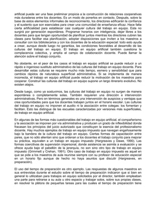 artificial puede ser una fase preliminar propicia a la construcción de relaciones cooperativas
más duraderas entre los docentes. Es un modo de ponerlos en contacto. Después, sobre la
base de estos elementos informales de reconocimiento, los directores edificarán la confianza
y el sustento que son esenciales para crear una comunidad de enseñanza eficaz. Hace falta
cierta artificialidad para establecer casi cualquier cultura del trabajo en equipo. Esta no
surgirá por generación espontánea. Programar horarios con inteligencia, dejar libres a los
docentes para que tengan oportunidad de planificar juntos mientras los directores cubren las
clases para facilitar esa planificación, adoptar disposiciones que inviten a los maestros a
consultar con los bibliotecarios y con los docentes de la educación especial: todo esto ayuda
a crear, aunque desde luego no garantiza, las condiciones favorables al desarrollo de las
culturas del trabajo en equipo. El trabajo en equipo artificial también cuestiona la
complacencia colectiva, y amplía el campo de colaboración docente. Puede llamar la
atención sobre el trabajo conjunto.
No obstante, en el peor de los casos el trabajo en equipo artificial se puede reducir a un
rápido e ingenioso sustituto administrativo de las culturas del trabajo en equipo docente. Para
desarrollar estas culturas se requiere mucho más tiempo, esmero y sensibilidad que para
cambios rápidos de naturaleza superficial administrativa. Si se implementa de manera
incorrecta, el trabajo en equipo artificial puede reducir la motivación de los maestros para
cooperar. Construir las culturas del trabajo en equipo supone un largo itinerario evolutivo. No
existen atajos.
Desde luego, como ya sostuvimos, las culturas del trabajo en equipo no surgen de manera
espontánea o completamente solas. También requieren una dirección e intervención
administrativas. Pero en términos generales es una intervención de auspicios y ventajas que
crea oportunidades para que los docentes trabajen juntos en el horario escolar. Las culturas
del trabajo en equipo no imponen el auxilio ni la asociación entre colegas: los fomentan y
facilitan. Esto las distingue de las escuelas caracterizadas por versiones más superficiales,
de trabajo en equipo artificial.
En algunas de las formas más cuestionables del trabajo en equipo artificial, el compañerismo
y la asociación se imponen por vía administrativa y producen un grado de inflexibilidad donde
fracasan los principios del juicio autorizado que constituyen la esencia del profesionalismo
docente. Hay muchos ejemplos de trabajo en equipo impuesto que navegan engañosamente
bajo la bandera de la cultura del trabajo en equipo. Ciertas formas de capacitación entre
pares, que no sólo alientan sino que ordenan a los docentes el trabajo conjunto para mejorar
su práctica, equivalen a un trabajo en equipo impuesto (Hargreaves y Dawe, 1990). Las
formas coercitivas de supervisión impersonal, donde asistencia se asimila a evaluación y se
ofrece ayuda bajo el pabellón de la jerarquía, no son sino otro tipo de trabajo en equipo
impuesto (Grimmett y Crehan, 1991). Otro caso de trabajo en equipo impuesto es aquel en
que se pide a los maestros de aula reunirse siempre con su profesor de educación especial
en un horario fijo aunque de hecho no haya asuntos que discutir (Hargreaves, en
preparación).
El uso del tiempo de preparación es otro ejemplo. Las respuestas de algunos maestros en
sus entrevistas durante el estudio sobre el tiempo de preparación indicaron que si bien en
general lo utilizaban para trabajos en equipo solicitados por el director, también empleaban
una parte para retirarse a su aula u otro espacio y trabajar solos, sobre sus propias clases,
en resolver la plétora de pequeñas tareas para las cuales el tiempo de preparación tiene
 