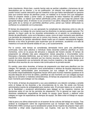 tanta importancia. Ahora bien, cuando hacían esto se sentían culpables y temerosos de ser
descubiertos por su director, y no sin justificación. Un director nos explicó que se había
puesto furioso cuando descubrió que los maestros a los que había reemplazado en persona
para que tuvieran tiempo de planificar juntos, en realidad no lo hacían sino que trabajaban
solos en preparar clases y poner notas. La respuesta de estos maestros fue pedirle que
confiara en ellos. Le dijeron que habían planificado juntos, pero que luego les pareció más
apropiado trabajar solos. El director no se convenció ni se calmó. Después de haber invertido
gran parte de su tiempo en permitirles planificar juntos, pensó que habían defraudado su
confianza no cumpliendo con lo prescripto.
El tiempo de preparación y su uso apropiado ha complicado las relaciones entre la vida de
los maestros y su trabajo de una manera que los directores no siempre pueden apreciar. Por
ejemplo, la mayor parte de los docentes entrevistados en el estudio no consideraban el
tiempo de planificación, como se lo llamaba a veces, como el mejor momento para planificar.
Los períodos de preparación eran por lo común muy breves, de cuarenta minutos o menos.
Muchos minutos se perdían atendiendo clases hasta que el maestro reemplazante llegaba,
llevando a los niños al gimnasio para supervisar que se cambiaran, acudiendo a la sala de
maestros si el aula del docente estaba en uso, y así sucesivamente.
Por lo común, este tiempo se consideraba demasiado breve para una planificación
continuada, fuera esta colectiva o individual. Estos docentes preferían planificar en otros
momentos, como en la pausa del almuerzo o después del horario escolar. El tiempo de
preparación se utilizaba más para «despachar» tareas pequeñas e innumerables como
fotocopias y llamadas telefónicas, que se harían con menos eficiencia en otros momentos
cuando los otros docentes clamaran por los mismos recursos. Esta pauta de trabajo en el
tiempo de preparación era sumamente útil para muchos maestros y les dejaba tiempo para
planificar otros asuntos de una manera más continuada en la jornada escolar.
En cambio, para otros docentes, el tiempo de preparación era ideal para planificar con los
colegas. Por ejemplo, su actuación como entrenadores o árbitros de equipos deportivos les
dejaba pocas oportunidades para encontrarse con sus colegas en otros momentos.
Acuciantes responsabilidades hogareñas hacían difícil para muchas maestras quedarse en la
escuela después de la hora de salida y planificar en ese momento con sus colegas (aunque
algunas se sometían a molestias extraordinarias). El tiempo de preparación era para ellas un
buen momento para trabajar con los colegas.
Por lo tanto, el tiempo de preparación y sus usos establecen una relación compleja y variable
entre el trabajo de los docentes y las circunstancias de la vida. No existe una fórmula
administrativa exenta de ambigüedad para resolver esto. El principio básico es en cambio el
de la flexibilidad y prudencia administrativa para delegar en los maestros mismos las
decisiones sobre el uso de los períodos de preparación. Por lo general es mejor que los
directores establezcan expectativas de tareas en equipo (para discutir y elaborar entre
colegas) en lugar de expectativas de tiempos de equipo. Se debe evitar el trabajo en equipo
impuesto.
Vale la pena una última observación en el examen de las culturas del trabajo en equipo. Tras
analizar la investigación sobre las organizaciones que se manejan bajo esta modalidad,
Rothschild (1990) concluye que la socialización propia de las mujeres las prepara mejor para
desarrollar y dirigir estas organizaciones. Las mujeres, más que los hombres, suelen
 