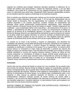 negociar los conflictos para proteger relaciones laborales existentes (a diferencia de un
manejo del conflicto para ganar-perder) y valoran las relaciones mismas, y las que ellas
mantienen, como parte de su compromiso con los cuidados formativos (en lugar de verlas
como un instrumento para otros fines). Shakeshaft (1987) descubre regularidades similares
en sus estudios sobre las mujeres y el liderazgo en los sistemas escolares.
Esto no significa que todas las mujeres sean mejores que los hombres para dirigir escuelas.
Hay buenos y malos directores de ambos sexos. Y no se trata de características que se
tengan desde el nacimiento. Pero las regularidades son evidentes. A medida que más
mujeres asciendan a los puestos superiores, nuestros modelos de interpretación del
liderazgo eficaz quizás experimenten transformaciones significativas. Será importante
buscar, apreciar y fomentar nuevas formas de trabajo en equipo. También integraremos las
cualidades —que el estereotipo define como masculinas— del centramiento en la tarea y el
análisis, y aprenderemos de ellas, porque de lo contrario no introduciremos el trabajo en
equipo en el dominio de la investigación rigurosa y la mejora. Una razón por la cual las
formas de liderazgo femenino son especialmente importantes es que la presencia de mujeres
en los altos niveles de la gestión educativa, al menos en cantidad, es relativamente nueva.
También hay algunas pruebas de que los grupos con más equilibrio entre los géneros
mejoran el rendimiento tanto de los hombres como de las mujeres (Rothschild, 1990).
La cuestión es no incluir a los hombres y mujeres en estereotipos, sino identificar las
cualidades más potentes y perdurables del liderazgo en equipos, alentarlas en los maestros y
administradores de ambos sexos, y construir equipos de liderazgo eficaz donde esas
cualidades se distribuyan y combinen en los grupos. Es un requerimiento en extremo difícil
porque todavía no conocemos el mejor modo de desarrollar y sostener las culturas del
trabajo en equipo por períodos largos. Esta dificultad hace probable que el trabajo en equipo
artificial caracterice a muchos de nuestros primeros intentos. Cuando se utiliza de una
manera auspiciosa, no controladora el trabajo en equipo artificial puede proporcionar un
punto de partida y un primer paso necesario hacia el desarrollo de culturas de trabajo en
equipo profundas y orientadas Pero no puede ser un conveniente de esas culturas que
requieren tiempo, paciencia y habilidad para evolucionar y desarrollarse
Conclusión
Hemos visto que las culturas del trabajo en equipo son muy complejas. No se pueden crear
de la noche a la mañana. Muchas formas de trabajo en equipo son superficiales, parciales e
incluso contraproducentes. No es posible tener culturas fuertes del trabajo en equipo sin un
vigoroso desarrollo del individuo. Debemos evitar aplastar la individualidad en el impulso de
eliminar el individualismo Al mismo tiempo, no se debería dejar completamente solos a los
maestros ni ellos mismos se deberían desasistir. El estímulo y la presión de un
profesionalismo interactivo instituido servirán de fuente continua de nuevas ideas y
sustentos, y de una forma de responsabilidad más adecuada a la profesión de enseñar, con
sus elevadas exigencias y necesaria sabiduría. Lo que podemos hacer para progresar con
esta visión sirve de asunto al próximo capítulo
MUCHAS FORMAS DE TRABAJO EN EQUIPO SON SUPERFICLALES, PARCIALES E
INCLUSO CONTRAPRODUCENTES.
 