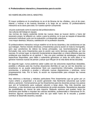 4. Profesionalismo interactivo y lineamientos para la acción
NO HABRÁ MEJORA SIN EL MAESTRO.
El mayor problema en la enseñanza no es el de librarse de los «fósiles», sino el de crear,
retener y motivar a los buenos docentes a lo largo de su carrera. El profesionalismo
interactivo es la clave para esto. En nuestra opinión comprende:
-el juicio autorizado como la esencia del profesionalismo;
-las culturas del trabajo en equipo;
-las normas de mejora sostenida donde las nuevas ideas se buscan dentro y fuera del
escenario propio; la reflexión en, sobre y para la práctica, en la que se respeta el desarrollo
personal e individual, junto con la evaluación y el desarrollo colectivos;
-una mayor destreza, eficacia y satisfacción en la profesión docente.
El profesionalismo interactivo incluye redefinir el rol de los docentes y las condiciones en las
que trabajan. Hemos incluido directivas y lineamientos para la acción en toda la monografía,
pero aquí pondremos de relieve los temas principales. Las recomendaciones se han
formulado más como lineamientos para la acción que como técnicas específicas, por dos
razones. En primer lugar, la intención fundamental es desarrollar un criterio diferente para los
problemas que tratamos en el capítulo 1. Hay una gran cantidad de estrategias y técnicas
específicas disponibles, pero fallan o solamente garantizan un éxito de corto plazo si no
generan maneras nuevas de pensar y actuar que influyan en la vida diaria de las escuelas.
En segundo lugar, nunca podemos saber cuáles son las soluciones específicas deseables,
posibles o eficaces para las muchas situaciones disímiles en que se ven los docentes La
enseñanza no se puede estandarizar Será con experimentos informados, orientaciones
promisorias, y poniendo a prueba y refinando nuevas disposiciones y prácticas, como
progresaremos más. Por lo tanto, la acción es imprescindible para ensayar las nuevas
propuestas.
Nos referimos a técnicas y métodos particulares Pero lineamientos que se guíen por un
nuevo criterio y propendan a la acción generarán más fácilmente soluciones que surtan
efecto y perduren. Comenzaremos por los lineamientos para los docentes porque nos parece
que son el fundamento para cualquier solución a largo plazo. Hay más docentes que
directores, y más directores que administradores de juntas escolares. Necesitamos depositar
las posibilidades en manos de esta mayoría. Después veremos qué pueden hacer los
directores para facilitar e impulsar las culturas escolares, profesionales e interactivas En fin,
tenemos algunas recomendaciones para los que están fuera de la escuela y pueden
contribuir al desarrollo docente y escolar.
 