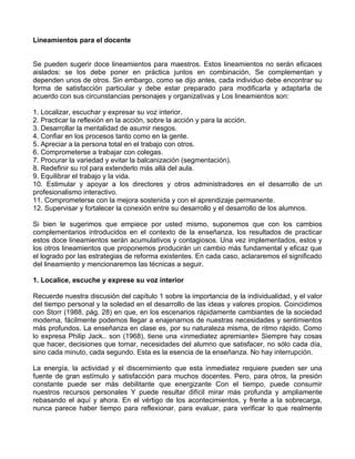 Lineamientos para el docente
Se pueden sugerir doce lineamientos para maestros. Estos lineamientos no serán eficaces
aislados: se los debe poner en práctica juntos en combinación. Se complementan y
dependen unos de otros. Sin embargo, como se dijo antes, cada individuo debe encontrar su
forma de satisfacción particular y debe estar preparado para modificarla y adaptarla de
acuerdo con sus circunstancias personajes y organizativas y Los lineamientos son:
1. Localizar, escuchar y expresar su voz interior.
2. Practicar la reflexión en la acción, sobre la acción y para la acción.
3. Desarrollar la mentalidad de asumir riesgos.
4. Confiar en los procesos tanto como en la gente.
5. Apreciar a la persona total en el trabajo con otros.
6. Comprometerse a trabajar con colegas.
7. Procurar la variedad y evitar la balcanización (segmentación).
8. Redefinir su rol para extenderlo más allá del aula.
9. Equilibrar el trabajo y la vida.
10. Estimular y apoyar a los directores y otros administradores en el desarrollo de un
profesionalismo interactivo.
11. Comprometerse con la mejora sostenida y con el aprendizaje permanente.
12. Supervisar y fortalecer la conexión entre su desarrollo y el desarrollo de los alumnos.
Si bien le sugerimos que empiece por usted mismo, suponemos que con los cambios
complementarios introducidos en el contexto de la enseñanza, los resultados de practicar
estos doce lineamientos serán acumulativos y contagiosos. Una vez implementados, estos y
los otros lineamientos que proponemos producirán un cambio más fundamental y eficaz que
el logrado por las estrategias de reforma existentes. En cada caso, aclararemos el significado
del lineamiento y mencionaremos las técnicas a seguir.
1. Localice, escuche y exprese su voz interior
Recuerde nuestra discusión del capítulo 1 sobre la importancia de la individualidad, y el valor
del tiempo personal y la soledad en el desarrollo de las ideas y valores propios. Coincidimos
con Storr (1988, pág. 28) en que, en los escenarios rápidamente cambiantes de la sociedad
moderna, fácilmente podemos llegar a enajenarnos de nuestras necesidades y sentimientos
más profundos. La enseñanza en clase es, por su naturaleza misma, de ritmo rápido. Como
lo expresa Philip Jack.. son (1968), tiene una «inmediatez apremiante» Siempre hay cosas
que hacer, decisiones que tomar, necesidades del alumno que satisfacer, no sólo cada día,
sino cada minuto, cada segundo. Esta es la esencia de la enseñanza. No hay interrupción.
La energía, la actividad y el discernimiento que esta inmediatez requiere pueden ser una
fuente de gran estímulo y satisfacción para muchos docentes. Pero, para otros, la presión
constante puede ser más debilitante que energizante Con el tiempo, puede consumir
nuestros recursos personales Y puede resultar difícil mirar más profunda y ampliamente
rebasando el aquí y ahora. En el vértigo de los acontecimientos, y frente a la sobrecarga,
nunca parece haber tiempo para reflexionar, para evaluar, para verificar lo que realmente
 