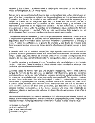 hacemos y sus razones. La presión limita el tiempo para reflexionar. La falta de reflexión
impide aliviar la presión. Es un círculo vicioso.
Esto en parte es una dificultad del sistema. Las presiones laborales se han intensificado en
estos años. Las innovaciones y obligaciones de capacitación en servicio se han multiplicado
El papeleo y el llenado de formularios han proliferado El problema de la sobrecarga y el
tiempo insuficiente no es imaginario Algo hay que hacer con las condiciones de la
enseñanza, y más adelante nos ocuparemos de esto. Pero el tiempo y los recursos —los
tradicionales problemas de la negociación colectiva— no son suficientes. El tiempo de
preparación ya lo hemos visto, no garantiza por sí el trabajo en equipo del docente. También
hace falta compromiso y voluntad. Parte de este compromiso debe provenir de los
administradores. Pero es preciso que los docentes mismos se comprometan.
Los docentes deberían reflexionar, y reflexionar profundamente. Tienen que convencerse de
la importancia de ponerse en contacto con sus sentimientos e intenciones. Y deben estar
dispuestos a dejar de lado otras cosas, aun cosas importantes. Es el motivo de la tortuga y la
liebre. A veces, las calificaciones, la pizarra de anuncios y ese detalle de recursos extra
deberán esperar porque un poco de tiempo para la reflexión permitirá progresos en el largo
plazo.
A menudo, decir que no tenemos tiempo para algo equivale a una evasión. En realidad
queremos expresar que tenemos cosas más inmediatas o convenientes para hacer con ese
tiempo. Desde luego, las pizarras de anuncios y las ayudas visuales son importantes. Pero
ocuparse de ellas es personalmente cómodo. No es inquietante. No es un desafío personal.
En cambio, escuchar la voz interior sí lo es. Para esto no sólo hace falta tiempo sino también
coraje y compromiso. Tener el coraje y el compromiso de reflexionar significa postergar otras
cosas que demandarían el mismo tiempo.
¿Cuántas veces no hemos visto que una situación inaceptable, incluso atroz, subsiste
aunque la mayoría de las personas se opongan individualmente, pero sin confrontar
explícitamente sus puntos de vista? ¿Cuántas veces no permitimos que la injusticia continúe
por miedo de denunciarla o por pensar que nadie nos escuchará? Por ejemplo, ¿cuántas
veces no dejamos al maestro duro y fanfarrón seguir humillando y maltratando verbalmente a
sus alumnos porque las personas buenas y amables permanecen pasivas y no dicen nada?
Y cuántas veces hacemos caso omiso de la voz interior que nos dice que no educamos a
todos nuestros alumnos tan bien como podríamos, que debiéramos desafiar a los más
capaces mientras suministramos a los menos capaces una dieta más moderada de
habilidades básicas, o que hacemos participar en clase más a los varones que a las niñas, o
a la inversa?
Este lineamiento invita mucho a entrar en contacto con nuestros propios valores, fuentes de
energía e intenciones personales; a lo que David Hunt (en preparación) llama «empezar por
nosotros mismos». Hunt pregunta cómo describiríamos nuestro nivel de energía actual
¿entusiasta o exhausto?
¿animado o aburrido?
¿exuberante o desanimado?
¿dinámico o letárgico?
 