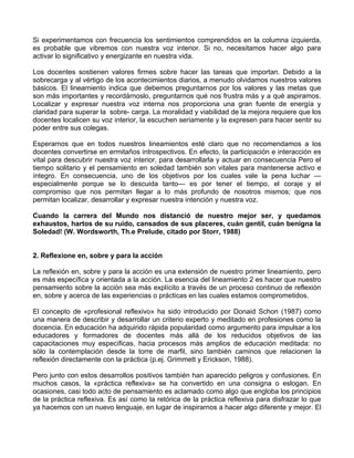 Si experimentamos con frecuencia los sentimientos comprendidos en la columna izquierda,
es probable que vibremos con nuestra voz interior. Si no, necesitamos hacer algo para
activar lo significativo y energizante en nuestra vida.
Los docentes sostienen valores firmes sobre hacer las tareas que importan. Debido a la
sobrecarga y al vértigo de los acontecimientos diarios, a menudo olvidamos nuestros valores
básicos. El lineamiento indica que debemos preguntarnos por los valores y las metas que
son más importantes y recordárnoslo, preguntarnos qué nos frustra más y a qué aspiramos.
Localizar y expresar nuestra voz interna nos proporciona una gran fuente de energía y
claridad para superar la sobre- carga. La moralidad y viabilidad de la mejora requiere que los
docentes localicen su voz interior, la escuchen seriamente y la expresen para hacer sentir su
poder entre sus colegas.
Esperarnos que en todos nuestros lineamientos esté claro que no recomendamos a los
docentes convertirse en ermitaños introspectivos. En efecto, la participación e interacción es
vital para descubrir nuestra voz interior, para desarrollarla y actuar en consecuencia Pero el
tiempo solitario y el pensamiento en soledad también son vitales para mantenerse activo e
íntegro. En consecuencia, uno de los objetivos por los cuales vale la pena luchar —
especialmente porque se lo descuida tanto— es por tener el tiempo, el coraje y el
compromiso que nos permitan llegar a lo más profundo de nosotros mismos; que nos
permitan localizar, desarrollar y expresar nuestra intención y nuestra voz.
Cuando la carrera del Mundo nos distanció de nuestro mejor ser, y quedamos
exhaustos, hartos de su ruido, cansados de sus placeres, cuán gentil, cuán benigna la
Soledad! (W. Wordsworth, Th.e Prelude, citado por Storr, 1988)
2. Reflexione en, sobre y para la acción
La reflexión en, sobre y para la acción es una extensión de nuestro primer lineamiento, pero
es más específica y orientada a la acción. La esencia del lineamiento 2 es hacer que nuestro
pensamiento sobre la acción sea más explícito a través de un proceso continuo de reflexión
en, sobre y acerca de las experiencias o prácticas en las cuales estamos comprometidos.
El concepto de «profesional reflexivo» ha sido introducido por Donaid Schon (1987) como
una manera de describir y desarrollar un criterio experto y meditado en profesiones como la
docencia. En educación ha adquirido rápida popularidad como argumento para impulsar a los
educadores y formadores de docentes más allá de los reducidos objetivos de las
capacitaciones muy específicas, hacia procesos más amplios de educación meditada: no
sólo la contemplación desde la torre de marfil, sino también caminos que relacionen la
reflexión directamente con la práctica (p.ej. Grimmett y Erickson, 1988).
Pero junto con estos desarrollos positivos también han aparecido peligros y confusiones. En
muchos casos, la «práctica reflexiva» se ha convertido en una consigna o eslogan. En
ocasiones, casi todo acto de pensamiento es aclamado como algo que engloba los principios
de la práctica reflexiva. Es así como la retórica de la práctica reflexiva para disfrazar lo que
ya hacemos con un nuevo lenguaje, en lugar de inspirarnos a hacer algo diferente y mejor. El
 