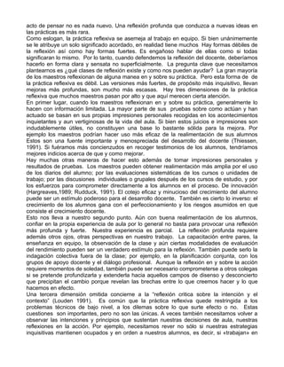 acto de pensar no es nada nuevo. Una reflexión profunda que conduzca a nuevas ideas en
las prácticas es más rara.
Como eslogan, la práctica reflexiva se asemeja al trabajo en equipo. Si bien unánimemente
se le atribuye un solo significado acordado, en realidad tiene muchos Hay formas débiles de
la reflexión así como hay formas fuertes. Es engañoso hablar de ellas como si todas
significaran lo mismo. Por lo tanto, cuando defendemos la reflexión del docente, deberíamos
hacerlo en forma clara y sensata no superficialmente. La pregunta clave que necesitamos
plantearnos es ¿qué clases de reflexión existe y como nos pueden ayudar? La gran mayoría
de los maestros reflexionan de alguna manea en y sobre su práctica. Pero esta forma de de
la práctica reflexiva es débil. Las versiones más fuertes, de propósito más inquisitivo, llevan
mejoras más profundas, son mucho más escasas. Hay tres dimensiones de la práctica
reflexiva que muchos maestros pasan por alto y que aquí merecen cierta atención.
En primer lugar, cuando los maestros reflexionan en y sobre su práctica, generalmente lo
hacen con información limitada. La mayor parte de sus pruebas sobre como actúan y han
actuado se basan en sus propias impresiones personales recogidas en los acontecimientos
inquietantes y aun vertiginosas de la vida del aula. Si bien estos juicios e impresiones son
indudablemente útiles, no constituyen una base lo bastante sólida para la mejora. Por
ejemplo los maestros podrían hacer uso más eficaz de la realimentación de sus alumnos
Estos son una fuente importante y menospreciada del desarrollo del docente (Thiessen,
1991). Si fuéramos más concienzudos en recoger testimonios de los alumnos, tendríamos
mejores indicios acerca de que y como mejorar.
Hay muchas otras maneras de hacer esto además de tomar impresiones personales y
resultados de pruebas. Los maestros pueden obtener realimentación más amplia por el uso
de los diarios del alumno; por las evaluaciones sistemáticas de los cursos o unidades de
trabajo; por las discusiones individuales o grupales después de los cursos de estudio, y por
los esfuerzos para comprometer directamente a los alumnos en el proceso. De innovación
(Hargreaves,1989; Rudduck, 1991). El cotejo eficaz y minucioso del crecimiento del alumno
puede ser un estímulo poderoso para el desarrollo docente. También es cierto lo inverso: el
crecimiento de los alumnos gana con el perfeccionamiento y los riesgos asumidos en que
consiste el crecimiento docente.
Esto nos lleva a nuestro segundo punto. Aún con buena realimentación de los alumnos,
confiar en la propia experiencia de aula por lo general no basta para provocar una reflexión
más profunda y fuerte. Nuestra experiencia es parcial. La reflexión profunda requiere
además otros ojos, otras perspectivas en nuestro trabajo. La capacitación entre pares, la
enseñanza en equipo, la observación de la clase y aún ciertas modalidades de evaluación
del rendimiento pueden ser un verdadero estímulo para la reflexión. También puede serlo la
indagación colectiva fuera de la clase; por ejemplo, en la planificación conjunta, con los
grupos de apoyo docente y el diálogo profesional. Aunque la reflexión en y sobre la acción
requiere momentos de soledad, también puede ser necesario comprometerse a otros colegas
si se pretende profundizarla y extenderla hacia aquellos campos de disenso y desconcierto
que precipitan el cambio porque revelan las brechas entre lo que creemos hacer y lo que
hacemos en efecto.
Una tercera dimensión omitida concierne a la “reflexión critica sobre la intención y el
contexto” (Louden 1991). Es común que la práctica reflexiva quede restringida a los
problemas técnicos de bajo nivel, a los dilemas sobre lo que surte efecto o no. Estas
cuestiones son importantes, pero no son las únicas. A veces también necesitamos volver a
observar las intenciones y principios que sustentan nuestras decisiones de aula, nuestras
reflexiones en la acción. Por ejemplo, necesitamos rever no sólo si nuestras estrategias
inquisitivas mantienen ocupados y en orden a nuestros alumnos, es decir, si «trabajan» en
 