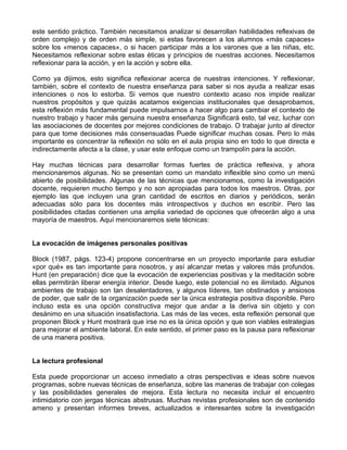 este sentido práctico. También necesitamos analizar si desarrollan habilidades reflexivas de
orden complejo y de orden más simple, si estas favorecen a los alumnos «más capaces»
sobre los «menos capaces», o si hacen participar más a los varones que a las niñas, etc.
Necesitamos reflexionar sobre estas éticas y principios de nuestras acciones. Necesitamos
reflexionar para la acción, y en la acción y sobre ella.
Como ya dijimos, esto significa reflexionar acerca de nuestras intenciones. Y reflexionar,
también, sobre el contexto de nuestra enseñanza para saber si nos ayuda a realizar esas
intenciones o nos lo estorba. Si vemos que nuestro contexto acaso nos impide realizar
nuestros propósitos y que quizás acatamos exigencias institucionales que desaprobamos,
esta reflexión más fundamental puede impulsarnos a hacer algo para cambiar el contexto de
nuestro trabajo y hacer más genuina nuestra enseñanza Significará esto, tal vez, luchar con
las asociaciones de docentes por mejores condiciones de trabajo. O trabajar junto al director
para que tome decisiones más consensuadas Puede significar muchas cosas. Pero lo más
importante es concentrar la reflexión no sólo en el aula propia sino en todo lo que directa e
indirectamente afecta a la clase, y usar este enfoque como un trampolín para la acción.
Hay muchas técnicas para desarrollar formas fuertes de práctica reflexiva, y ahora
mencionaremos algunas. No se presentan como un mandato inflexible sino como un menú
abierto de posibilidades. Algunas de las técnicas que mencionamos, como la investigación
docente, requieren mucho tiempo y no son apropiadas para todos los maestros. Otras, por
ejemplo las que incluyen una gran cantidad de escritos en diarios y periódicos, serán
adecuadas sólo para los docentes más introspectivos y duchos en escribir. Pero las
posibilidades citadas contienen una amplia variedad de opciones que ofrecerán algo a una
mayoría de maestros. Aquí mencionaremos siete técnicas:
La evocación de imágenes personales positivas
Block (1987, págs. 123-4) propone concentrarse en un proyecto importante para estudiar
«por qué» es tan importante para nosotros, y así alcanzar metas y valores más profundos.
Hunt (en preparación) dice que la evocación de experiencias positivas y la meditación sobre
ellas permitirán liberar energía interior. Desde luego, este potencial no es ilimitado. Algunos
ambientes de trabajo son tan desalentadores, y algunos líderes, tan obstinados y ansiosos
de poder, que salir de la organización puede ser la única estrategia positiva disponible. Pero
incluso esta es una opción constructiva mejor que andar a la deriva sin objeto y con
desánimo en una situación insatisfactoria. Las más de las veces, esta reflexión personal que
proponen Block y Hunt mostrará que irse no es la única opción y que son viables estrategias
para mejorar el ambiente laboral. En este sentido, el primer paso es la pausa para reflexionar
de una manera positiva.
La lectura profesional
Esta puede proporcionar un acceso inmediato a otras perspectivas e ideas sobre nuevos
programas, sobre nuevas técnicas de enseñanza, sobre las maneras de trabajar con colegas
y las posibilidades generales de mejora. Esta lectura no necesita incluir el encuentro
intimidatorio con jergas técnicas abstrusas. Muchas revistas profesionales son de contenido
ameno y presentan informes breves, actualizados e interesantes sobre la investigación
 