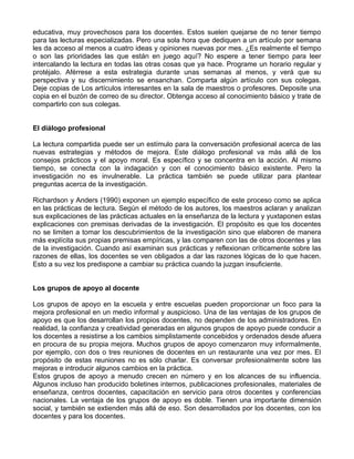 educativa, muy provechosos para los docentes. Estos suelen quejarse de no tener tiempo
para las lecturas especializadas. Pero una sola hora que dediquen a un artículo por semana
les da acceso al menos a cuatro ideas y opiniones nuevas por mes. ¿Es realmente el tiempo
o son las prioridades las que están en juego aquí? No espere a tener tiempo para leer
intercalando la lectura en todas las otras cosas que ya hace. Programe un horario regular y
protéjalo. Aférrese a esta estrategia durante unas semanas al menos, y verá que su
perspectiva y su discernimiento se ensanchan. Comparta algún artículo con sus colegas.
Deje copias de Los artículos interesantes en la sala de maestros o profesores. Deposite una
copia en el buzón de correo de su director. Obtenga acceso al conocimiento básico y trate de
compartirlo con sus colegas.
El diálogo profesional
La lectura compartida puede ser un estímulo para la conversación profesional acerca de las
nuevas estrategias y métodos de mejora. Este diálogo profesional va más allá de los
consejos prácticos y el apoyo moral. Es específico y se concentra en la acción. Al mismo
tiempo, se conecta con la indagación y con el conocimiento básico existente. Pero la
investigación no es invulnerable. La práctica también se puede utilizar para plantear
preguntas acerca de la investigación.
Richardson y Anders (1990) exponen un ejemplo específico de este proceso como se aplica
en las prácticas de lectura. Según el método de los autores, los maestros aclaran y analizan
sus explicaciones de las prácticas actuales en la enseñanza de la lectura y yuxtaponen estas
explicaciones con premisas derivadas de la investigación. El propósito es que los docentes
no se limiten a tomar los descubrimientos de la investigación sino que elaboren de manera
más explícita sus propias premisas empíricas, y las comparen con las de otros docentes y las
de la investigación. Cuando así examinan sus prácticas y reflexionan críticamente sobre las
razones de ellas, los docentes se ven obligados a dar las razones lógicas de lo que hacen.
Esto a su vez los predispone a cambiar su práctica cuando la juzgan insuficiente.
Los grupos de apoyo al docente
Los grupos de apoyo en la escuela y entre escuelas pueden proporcionar un foco para la
mejora profesional en un medio informal y auspicioso. Una de las ventajas de los grupos de
apoyo es que los desarrollan los propios docentes, no dependen de los administradores. En
realidad, la confianza y creatividad generadas en algunos grupos de apoyo puede conducir a
los docentes a resistirse a los cambios simplistamente concebidos y ordenados desde afuera
en procura de su propia mejora. Muchos grupos de apoyo comenzaron muy informalmente,
por ejemplo, con dos o tres reuniones de docentes en un restaurante una vez por mes. El
propósito de estas reuniones no es sólo charlar. Es conversar profesionalmente sobre las
mejoras e introducir algunos cambios en la práctica.
Estos grupos de apoyo a menudo crecen en número y en los alcances de su influencia.
Algunos incluso han producido boletines internos, publicaciones profesionales, materiales de
enseñanza, centros docentes, capacitación en servicio para otros docentes y conferencias
nacionales. La ventaja de los grupos de apoyo es doble. Tienen una importante dimensión
social, y también se extienden más allá de eso. Son desarrollados por los docentes, con los
docentes y para los docentes.
 