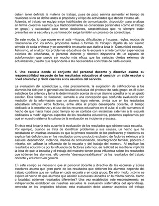 deben tener definida la materia de trabajo, pues de poco serviría aumentar el tiempo de
reuniones si no se define antes el propósito y el tipo de actividades que deben tratarse allí.
Además, el trabajo en equipo exige habilidades de comunicación, disposición para analizas
en forma colectiva asuntos que tradicionalmente se consideran personales (como el trabajo
en grupo) y capacidad para tomar decisiones, características que no siempre están
presentes en la escuela y cuya formación exige también un proceso de aprendizaje.
De este modo, lo que ocurre en el aula —logros, dificultades y fracasos, reglas, modos de
relacionarse con los niños, propósitos reales o formas de trabajar- dejaría de ser asunto
privado de cada profesor y se convertiría en asunto que atañe a toda la Comunidad escolar.
Asimismo, al analizar los problemas educativos de la escuela y al intercambiar experiencias
exitosas de enseñanza, el personal docente y directivo dispondría de un espacio de
autoformación que puede ser mucho más eficaz que las variadas ofertas externas de
actualización, puesto que respondería a las necesidades concretas de cada escuela.
5. Una escuela donde el conjunto del personal docente y directivo asuma su
responsabilidad respecto de los resultados educativos al concluir un ciclo escolar o
nivel educativo y rinda cuentas a los usuarios del servicio.
La evaluación del aprendizaje y, más precisamente, la asignación de calificaciones a los
alumnos ha sido por lo general una facultad exclusiva del profesor de cada grupo: es él quien
establece los criterios y toma la determinación acerca de si un alumno acredita o no un grado
escolar. Esta forma de funcionar, sumada a una concepción que confunde evaluación con
medición de la información que un alumno logra retener, olvida que en los resultados
educativos influyen otros factores, entre ellos el propio desempeño docente, el tiempo
dedicado a la enseñanza y el uso de los recursos educativos en el aula: si a ello sumamos el
hecho de que hasta hace poco tiempo no se contaba con instancias externas a la escuela
dedicadas a medir algunos aspectos de los resultados educativos, podemos explicarnos por
qué en nuestro sistema la cultura de la evaluación es incipiente y escasa.
En éste está todavía más ausente la evaluación de los resultados que obtiene cada escuela.
Por ejemplo, cuando se trata de identificar problemas y sus causas, un hecho que ha
constatado en muchas escuelas es que la primera reacción de los profesores y directivos es
explicar las deficiencias en los resultados como producto exclusivo de factores externos a la
escuela: desnutrición, violencia, medios de comunicación, desintegración familiar, pobreza o
miseria, sin calibrar la influencia de la escuela y del trabajo del maestro. Al explicar los
resultados educativos por la influencia de factores externos, en realidad se mantiene implícita
la idea de que la escuela y el trabajo del maestro tienen poca influencia sobre los resultados
que obtienen los alumnos; ello permite “desresponsabilizarse” de los resultados del trabajo
docente y educativo en general.
En este campo es necesario que el personal docente y directivo de las escuelas y zonas
escolares asuma que gran parte de los resultados que obtienen los alumnos depende del
trabajo cotidiano que se realiza en cada escuela y en cada grupo. De otro modo, ¿cómo se
explica el hecho de que alumnos que asisten a escuelas ubicadas en la misma colonia, barrio
o localidad obtienen resultados diferentes? Una vez establecido este reconocimiento, es
indispensable establecer en nuestras escuelas la evaluación sistemática del aprendizaje,
centrada en los propósitos básicos; esta evaluación debe abarcar aspectos del trabajo
 