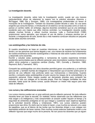 La investigación docente.
La investigación docente, sobre todo la investigación acción, puede ser una manera
particularmente eficaz de relacionar la mejora con la práctica educativa (Kemmis y
McTaggart, 1988; Oja y Smulyan, 1989). Los investigadores profesionales no tienen el
monopolio de la investigación. También los docentes pueden llevarla a cabo. Es una tarea
exigente que consume tiempo, e introducirla en el sistema o en las escuelas como un todo no
parece un cambio viable; sin embargo, algunos docentes consideran que es una estrategia
excelente para una mejora que ellos mismos controlen. La investigación docente puede
adoptar muchas formas y utilizar muchos recursos. Lytle y Cochran-Smith (1990)
proporcionan varios ejemplos, que incluyen el uso de diarios y ensayos escritos por el
docente, e indagaciones de aula, donde dos o más maestros conducen estudios en pequeña
escala sobre asuntos concretos
Las autobiografías y las historias de vida.
Si nuestra enseñanza se basa en nuestras intenciones, en las experiencias que hemos
tenido y en las personas que hemos llegado a ser, una manera de recobrar los fundamentos
de nuestra enseñanza es escribir autobiografías o historias de vida sobre nuestro crecimiento
y desarrollo como docentes.
Escribir y estudiar estas autobiografías o narraciones de nuestra experiencia brindará
excelentes oportunidades para la reflexión personal, para reconsiderar nuestras intenciones y
definir cómo podemos y queremos cambiar (Godoy, 1991; Connelly y Clandinin, 1988;
Raymond, Butt y Townsend, 1991).
Compartir las autobiografías con otros docentes permitirá ganar una audiencia y un estímulo
para escribir, y también fuentes de indagación e interpretación que el escritor podrá poner al
servicio de una reflexión más profunda sobre sus motivaciones e intenciones. Cuando
escribe y comparte estas autobiografías el autor asume los riesgos de la vulnerabilidad y la
exposición personal. Estos riesgos pueden ser demasiado grandes para compartir las
historias de vida con colegas en la escuela propia. Pero los colegas confiables de otras
escuelas, hasta quizá de ciertos cursos, quizás ofrezcan un medio más seguro para esta
clase de reflexión.
Los cursos y las calificaciones avanzadas
Los cursos mismos pueden ser un gran estímulo para la reflexión personal. No toda reflexión
necesita tener por base la escuela. En realidad, hemos observado que las reflexiones que
más exigen a la inteligencia y más comprometen al corazón suelen requerir el tiempo y la
seguridad de ambientes protegidos en los que indagar y cuestionar sean objetivos legítimos
de la actividad docente (Oberg y Underwood, 1991). Los cursos externos pueden
proporcionar ese clima. Es cierto que no todos lo hacen, y que muchos se reducen a la «caza
de papelitos» que es el blanco de las burlas que los docentes dirigen a sus colegas con
desmedida ambición de hacer carrera. Pero muchos cursos externos realmente invitan a una
reflexión rigurosa que exige mucho de la persona. No son pocos los docentes que ya siguen
 