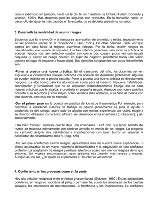 cursos externos: por ejemplo, hasta un tercio de los maestros de Ontario (Fullan, Connelly y
Watson, 1990). Más docentes podrían seguirlos con provecho. En la transición hacia un
desarrollo del docente más basado en la escuela, no se debería subestimar su valor.
3. Desarrolle la mentalidad de asumir riesgos
Sabemos que la innovación y la mejora se acompañan de ansiedad y estrés, especialmente
en las primeras etapas de la renovación (Fullan, 1991). En otras palabras, cada vez que
damos un paso hacia la mejora, asumimos riesgos. Por lo tanto, asumir riesgos es
parcialmente una cuestión de voluntad. Los tres criterios generales para iniciar la práctica de
aceptar riesgos son: ser selectivo (probar con una o dos cosas), probar en una escala
pequeña, y asumir un riesgo positivo en lugar de negativo (orientarse hacia una visión
positiva en lugar de negarse a hacer algo). Dos ejemplos congruentes con otros lineamientos
son:
-Poner a prueba una nueva práctica. En el transcurso del año, los docentes se ven
expuestos a innumerables nuevas prácticas con ocasión del desarrollo profesional. Algunas
se pueden intentar en la propia escuela. Poner a prueba una nueva práctica es directamente
riesgoso. Es algo nuevo para los alumnos así como para el maestro. Requiere habilidades,
coordinación y familiaridad que no se adquieren instantáneamente Escoja una de esas
nuevas prácticas que le atraiga, y pruébela en pequeña escala. Agregue una nueva práctica
docente a su repertorio (Tanto mejor, como veremos más adelante, si lo hace al menos con
otro docente, pero esto no es esencial)
-Dar el primer paso en la puesta en práctica de los otros lineamientos Por ejemplo, para
contribuir a establecer culturas de trabajo en equipo (lineamiento 6), pida la ayuda o
asistencia de otro colega, sobre todo de alguien con menos experiencia que usted; elogie a
su director; ofrézcase como tutor; ofrezca ser observado en la enseñanza (u observar); y así
sucesivamente
Está bien fracasar, siempre que le deje una enseñanza. Hunt dice que tener sentido del
humor se relaciona íntimamente con sentirse cómodo en medio de los riesgos. La pregunta
es «¿Puedo aceptar mis debilidades e imperfecciones con buen humor sin arruinar la
posibilidad de desarrollarme más?» (pág. 126).
Una vez que aceptamos asumir riesgos, aprendemos más de nuestra nueva experiencia. El
efecto acumulativo es un mayor repertorio de habilidades y la adquisición de una confianza
profesión La aceptación de riesgos positivos selectivos acaso sea menos riesgosa de lo que
creemos. En muchas circunstancias, esas acciones nos valdrán más aprecio y respeto.
Aunque así no sea, ¿de quién es el problema? Escuche su voz interior.
4. Confíe tanto en los procesos como en la gente
Hay una relación recíproca entre el riesgo y la confianza (Giddens, 1990). En las sociedades
primitivas, el riesgo se asociaba al peligro permanente, como las amenazas de las bestias
salvajes, las incursiones de merodeadores, la hambruna y las inundaciones. La confianza
 