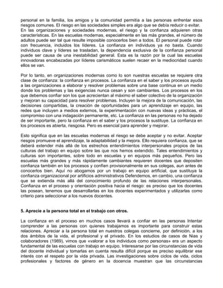 personal en la familia, los amigos y la comunidad permitía a las personas enfrentar esos
riesgos comunes. El riesgo en las sociedades simples era algo que se debía reducir o evitar.
En las organizaciones y sociedades modernas, el riesgo y la confianza adquieren otras
características. En las escuelas modernas, especialmente en las más grandes, el número de
adultos puede ser tal que resulte imposible conocerlos bien a todos. El personal puede rotar
con frecuencia, incluidos los líderes. La confianza en individuos ya no basta. Cuando
individuos clave y líderes se trasladan, la dependencia exclusiva de la confianza personal
puede ser causa de una inestabilidad general. Esta es la razón por la cual las escuelas
innovadoras encabezadas por líderes carismáticos suelen recaer en la mediocridad cuando
ellos se van.
Por lo tanto, en organizaciones modernas como lo son nuestras escuelas se requiere otra
clase de confianza: la confianza en procesos. La confianza en el saber y los procesos ayuda
a las organizaciones a elaborar y resolver problemas sobre una base continua en un medio
donde los problemas y las exigencias nunca cesan y son cambiantes. Los procesos en los
que debemos confiar son los que acrecientan al máximo el saber colectivo de la organización
y mejoran su capacidad para resolver problemas. Incluyen la mejora de la comunicación, las
decisiones compartidas, la creación de oportunidades para un aprendizaje en equipo, las
redes que incluyen a medios externos, la experimentación con nuevas ideas y prácticas, el
compromiso con una indagación permanente, etc. La confianza en las personas no ha dejado
de ser importante, pero la confianza en el saber y los procesos la sustituye. La confianza en
los procesos es abierta, riesgosa. Pero es esencial para aprender y mejorar.
Esto significa que en las escuelas modernas el riesgo se debe aceptar y no evitar. Aceptar
riesgos promueve el aprendizaje, la adaptabilidad y la mejora. Ello requiera confianza, que se
deberá extender más allá de los estrechos entendimientos interpersonales propios de las
culturas del trabajo en equipo sobre las que nos hemos extendido. Tales entendimientos y
culturas son importantes, sobre todo en escuelas y en equipos más pequeños. Pero las
escuelas más grandes y más rápidamente cambiantes requieren docentes que depositen
confianza también en los procesos y confíen provisionalmente en sus colegas, aun antes de
conocerlos bien. Aquí no abogamos por un trabajo en equipo artificial, que sustituya la
confianza organizacional por artificios administrativos Defendemos, en cambio, una confianza
que se extienda más allá del conocimiento profundo de las relaciones interpersonales.
Confianza en el proceso y orientación positiva hacia el riesgo: es preciso que los docentes
las posean, tenemos que desarrollarlas en los docentes experimentados y utilizarlas como
criterio para seleccionar a los nuevos docentes.
5. Aprecie a la persona total en el trabajo con otros.
La confianza en el proceso en muchos casos llevará a confiar en las personas Intentar
comprender a las personas con quienes trabajamos es importante para construir estas
relaciones. Apreciar a la persona total en nuestros colegas concierne, por definición, a los
dos ámbitos de la vida, el profesional y el privado. En los estudios de casos de Nias y
colaboradores (1989), vimos que «valorar a los individuos como personas» era un aspecto
fundamental de las escuelas con trabajo en equipo. Interesarse por las circunstancias de vida
del docente individual y tomarlas en cuenta resulta difícil porque es preciso equilibrar ese
interés con el respeto por la vida privada. Las investigaciones sobre ciclos de vida, ciclos
profesionales y factores de género en la docencia muestran que las circunstancias
 