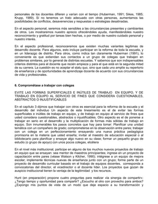 personales de los docentes difieren y varían con el tiempo (Huberman, 1991; Sikes, 1985;
Krupp, 1989). Sí no tenemos un trato adecuado con otras personas, aumentamos las
posibilidades de conflictos, desavenencias y respuestas o estrategias desatinadas.
En el aspecto personal, seremos más sensibles a las circunstancias presentes y cambiantes
de otros. Les mostraremos nuestro aprecio ofreciéndoles ayuda, manifestándoles nuestro
reconocimiento y gratitud por tareas bien hechas, o por medio de nuestro cuidado personal y
nuestro interés.
En el aspecto profesional, reconoceremos que existen muchas variantes legítimas de
desarrollo docente. Para algunos, esto incluye participar en la reforma de toda la escuela, y
en un liderazgo de distrito. Para otros, como indica tan claramente Huberman (1991), lo
conveniente es que extiendan sus contactos a un grupo de colegas que trabajen en
problemas similares, por lo general de distintas escuelas. Y sabemos que son indispensables
criterios distintos para el docente que recién empieza y para el que está en la segunda mitad
de su carrera. La cuestión es no aceptar el statu quo, sino que cada uno amplíe su repertorio
de enseñanza y de oportunidades de aprendizaje docente de acuerdo con sus circunstancias
de vida y profesionales.
6. Comprométase a trabajar con colegas
EVITE LAS FORMAS SUPERFICIALES E INÚTILES DE TRABAJO EN EQUIPO, Y DE
TRABAJO EN EQUIPO AL SERVICIO DE FINES QUE CONSIDERA CUESTIONABLES,
ABSTRACTOS O INJUSTIFICABLES
En el capítulo 3 dijimos que trabajar con otros es esencial para la reforma de la escuela y el
desarrollo del individuo Un aspecto de este lineamiento es el de evitar las formas
superficiales e inútiles de trabajo en equipo, y de trabajo en equipo al servicio de fines que
usted considera cuestionables, abstractos o injustificables. Otro aspecto es el de ponerse a
trabajar en serio en el desarrollo y la multiplicación de formas más sólidas de trabajo en
equipo. Son innumerables los pasos concretos que hay para tomar: Planificar una unidad
temática con un compañero de grado; comprometerse en la observación entre pares; trabajar
con un colega en un perfeccionamiento ensayando una nueva práctica pedagógica
promisoria en la materia que usted enseña; invitar al maestro de educación especial o al
bibliotecario para planificar y ensayar algo nuevo en su clase; formar un pequeño grupo de
estudio (o grupo de apoyo) con unos pocos colegas, etcétera
En el nivel más institucional, participe en alguno de los muchos nuevos proyectos de trabajo
en equipo que se ensayan: sea mentor de maestros principiantes; ingrese en un proyecto de
capacitación entre pares (véase Watson y Kilcher, 1990); intégrese a un equipo de mejora
escolar; implemente técnicas nuevas de enseñanza junto con un grupo; forme parte de un
proyecto de desarrollo curricular basado en el trabajo de equipos docentes, corresponda a
convocatorias del director, el vicedirector o el docente líder. Los proyectos que gozan de
auspicio institucional tienen la ventaja de la legitimidad y los recursos.
Hunt (en preparación) propone cuatro preguntas para realizar «la sinergia de compartir»:
¿Tengo tiempo y oportunidad para compartir? ¿Escucho al otro con provecho para ambos?
¿Expongo mis puntos de vista de un modo que deje espacio a su transformación y
 