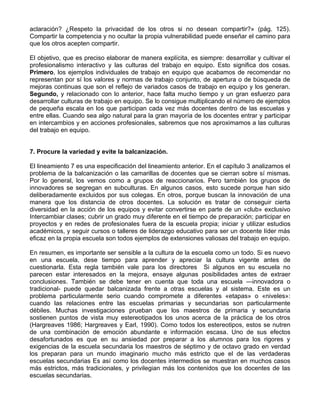 aclaración? ¿Respeto la privacidad de los otros si no desean compartir?» (pág. 125).
Compartir la competencia y no ocultar la propia vulnerabilidad puede enseñar el camino para
que los otros acepten compartir.
El objetivo, que es preciso elaborar de manera explícita, es siempre: desarrollar y cultivar el
profesionalismo interactivo y las culturas del trabajo en equipo. Esto significa dos cosas.
Primero, los ejemplos individuales de trabajo en equipo que acabamos de recomendar no
representan por sí los valores y normas de trabajo conjunto, de apertura o de búsqueda de
mejoras continuas que son el reflejo de variados casos de trabajo en equipo y los generan.
Segundo, y relacionado con lo anterior, hace falta mucho tiempo y un gran esfuerzo para
desarrollar culturas de trabajo en equipo. Se lo consigue multiplicando el número de ejemplos
de pequeña escala en los que participan cada vez más docentes dentro de las escuelas y
entre ellas. Cuando sea algo natural para la gran mayoría de los docentes entrar y participar
en intercambios y en acciones profesionales, sabremos que nos aproximamos a las culturas
del trabajo en equipo.
7. Procure la variedad y evite la balcanización.
El lineamiento 7 es una especificación del lineamiento anterior. En el capítulo 3 analizamos el
problema de la balcanización o las camarillas de docentes que se cierran sobre sí mismas.
Por lo general, los vemos como a grupos de reaccionarios. Pero también los grupos de
innovadores se segregan en subculturas. En algunos casos, esto sucede porque han sido
deliberadamente excluidos por sus colegas. En otros, porque buscan la innovación de una
manera que los distancia de otros docentes. La solución es tratar de conseguir cierta
diversidad en la acción de los equipos y evitar convertirse en parte de un «club» exclusivo
Intercambiar clases; cubrir un grado muy diferente en el tiempo de preparación; participar en
proyectos y en redes de profesionales fuera de la escuela propia; iniciar y utilizar estudios
académicos, y seguir cursos o talleres de liderazgo educativo para ser un docente líder más
eficaz en la propia escuela son todos ejemplos de extensiones valiosas del trabajo en equipo.
En resumen, es importante ser sensible a la cultura de la escuela como un todo. Si es nuevo
en una escuela, dese tiempo para aprender y apreciar la cultura vigente antes de
cuestionarla. Esta regla también vale para los directores Si algunos en su escuela no
parecen estar interesados en la mejora, ensaye algunas posibilidades antes de extraer
conclusiones. También se debe tener en cuenta que toda una escuela —innovadora o
tradicional- puede quedar balcanizada frente a otras escuelas y al sistema. Este es un
problema particularmente serio cuando compromete a diferentes «etapas» o «niveles»:
cuando las relaciones entre las escuelas primarias y secundarias son particularmente
débiles. Muchas investigaciones prueban que los maestros de primaria y secundaria
sostienen puntos de vista muy estereotipados los unos acerca de la práctica de los otros
(Hargreaves 1986; Hargreaves y Earl, 1990). Como todos los estereotipos, estos se nutren
de una combinación de emoción abundante e información escasa. Uno de sus efectos
desafortunados es que en su ansiedad por preparar a los alumnos para los rigores y
exigencias de la escuela secundaria los maestros de séptimo y de octavo grado en verdad
los preparan para un mundo imaginario mucho más estricto que el de las verdaderas
escuelas secundarias Es así como los docentes intermedios se muestran en muchos casos
más estrictos, más tradicionales, y privilegian más los contenidos que los docentes de las
escuelas secundarias.
 