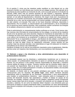 En el capítulo 2, vimos que las maestras suelen equilibrar su vida laboral con su vida
personal y familiar con más eficacia que muchos de sus colegas varones. Otro ejemplo de la
importancia de este equilibrio es el docente de arte, como se puede apreciar en el estudio de
Bennett (1985) sobre más de ochenta docentes de arte titulares y aspirantes. Bennett
comprobó que en su mayoría tenían poco interés en la promoción o en la administración; por
ejemplo, en ser jefes de departamento o directores. De ningún modo eran «buscadores de
ascensos» en el sentido convencional. Sus principales satisfacciones laborales y personales
provenían de su arte, que les proporcionaba una carrera paralela u otra fuente de sentido y
de valor exterior a la escuela. Pero esto no los hacía docentes ineficaces, descreídos o
descontentos. Por el contrario, su desvinculación de la administración y de la competencia
por la carrera los hacía mejores docentes, más cumplidores; podían concentrar sus energías
en la calidad y eficacia de su relación con sus alumnos en el aula.
Evitar la administración no necesariamente implica confinarse en el aula. Como hemos visto,
hay maneras más informales de comprometerse con los colegas. La carrera de los maestros
de arte sirve de ejemplo para otros docentes. Destaca la importancia de desarrollar una vida
e intereses así fuera como dentro de la escuela. Piense en sus intereses fuera de la escuela.
¿Los cultiva y los incorpora en su enseñanza? Si usted es un maestro de música, ¿toca un
instrumento? Si es un especialista en lengua, ¿lee literatura de alta calidad o escribe? Como
docente de ciencias sociales, ¿colecciona rocas o participa en excavaciones arqueológicas?
Cuando se trata de elegir cursos de capacitación avanzada, ¿busca siempre los que
enseñan mejor las ciencias naturales o las matemáticas en lugar de redescubrir el misterio y
maravillarse con la ciencia o las matemáticas?
Equilibrar el trabajo con la vida es una protección importante contra el agotamiento. Además,
permite contar con maestros más interesantes y con una enseñanza más interesante.
10. Estimule y apoye a los directores y otros administradores para desarrollar el
profesionalismo interactivo
Es demasiado esperar que los directores y subdirectores transformen por sí mismos la
cultura escolar. Un profesionalismo interactivo se ejerce en centenares de conductas cada
semana. Ni una persona ni dos podrían hacerse responsables de desarrollar y mantener
culturas sólidas de trabajo en equipo. Tampoco creemos que los docentes deban estar en
una posición tan dependiente. Esta es la razón por la cual consideramos a todo docente
como un líder. Sin una amplia participación e iniciativa, los educadores totales y las escuelas
totales simplemente no evolucionarán.
No obstante, el director está en una posición estratégica para ayudar. Esto trae varias
consecuencias para los docentes. En primer lugar, estos deben mantener elevadas
expectativas sobre la capacidad de sus directores, subdirectores y otros administradores
para modelar un profesionalismo interactivo; estar enterados sobre la investigación y la
practica del desarrollo docente; fijar expectativas y facilitar el trabajo en equipo de los
docentes; ser amables, corteses y solícitos con los colegas y elogiarlos cuando corresponde
buscar nuevas ideas fuera de la escuela, y compartir sus prácticas con los colegas de otras
escuelas y sistemas. Es así como los docentes deben impulsar a sus directores para que
promuevan el trabajo en equipo presentando ideas o reuniéndose con otros administradores
para discutir la situación de la escuela y lo que se debería hacer para promover el desarrollo
docente.
 