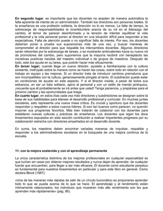 En segundo lugar, es importante que los docentes no acepten de manera automática la
falta aparente de interés de un administrador. También los directores son personas totales. Si
la enseñanza es una profesión solitaria, la dirección no lo es menos. La falta de tiempo, la
sobrecarga de responsabilidades la incertidumbre acerca de su rol en el liderazgo del
cambio, el temor de parecer desinformado y la tensión de intentar equilibrar la vida
profesional y la vida personal ponen al director en una situación difícil para responder a las
expectativas. Falta de atención puede o no significar falta de interés. Por eso, los docentes
deberían poner a prueba sus suposiciones más de una vez, y buscar maneras de
comprometer al director para que respalde los intercambios docentes. Algunos directores
serán reticentes por la sobrecarga de tareas, o se mostrarán ambivalentes hacia su nuevo rol
de promotores del cambio, pero suponemos que la mayoría recibirá con beneplácito las
iniciativas positivas nacidas del maestro individual o de grupos de maestros. Después de
todo, esto los ayuda en su tarea, que podrán hacer más eficazmente.
En tercer lugar; cuando llega un nuevo director, ayúdelo a familiarizarse con la cultura
existente, instrúyalo sobre la manera como se hacen las cosas, sobre todo en relación con el
trabajo en equipo y las mejoras. Si un director trata de introducir cambios prematuros que
son incompatibles con la cultura, generosamente póngalo al tanto. El subdirector puede estar
en condiciones de ayudar en este aspecto. Y si el director insiste, a pesar de todos sus
esfuerzos, en ser un lobo solitario, ajeno al personal y con un estilo de mando jerárquico,
¡recuerde que él probablemente se irá antes que usted! Tenga paciencia, y prepárese para el
próximo cambio y las oportunidades que traiga.
En cuarto lugar, en estos días cada vez más directores y subdirectores se designan sobre la
base de sus habilidades para liderear el desarrollo profesional y curricular. En muchas juntas
escolares, esto representa una nueva masa crítica. Es crucial y oportuno que los docentes
respondan y respalden a estos nuevos líderes. Si son tan buenos como parecen, no querrán
imponer sus programas favoritos. Más bien tratarán de colaborar con los docentes para
establecer nuevas culturas y prácticas de enseñanza. Los docentes que sigan los doce
lineamientos expuestos en esta sección contribuirán a realizar importantes progresos por su
colaboración estrecha con directores empeñados en el desarrollo docente.
En suma, los maestros deben encontrar variadas maneras de impulsar, respaldar y
responder a los administradores escolares en la búsqueda de una mejora continua de la
escuela.
11. con la mejora sostenida y con el aprendizaje permanente
La única característica distintiva de los mejores profesionales en cualquier especialidad es
que luchan sin cesar por obtener mejores resultados y nunca dejan de aprender, de cualquier
fuente que encuentren, para llegar a ser más eficaces. El docente como estudiante perpetuo
es fundamental para nuestros lineamientos en particular y para este libro en general. Como
declara Block (1987):
«Una de las maneras más rápidas de salir de un círculo burocrático es proponerse aprender
todo lo que se pueda acerca de lo que se hace. El aprendizaje y el rendimiento están
íntimamente relacionados; los individuos que muestran más alto rendimiento son los que
aprenden más rápidamente» (pág. 86).
 