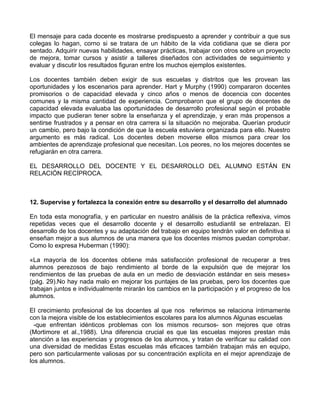 El mensaje para cada docente es mostrarse predispuesto a aprender y contribuir a que sus
colegas lo hagan, corno si se tratara de un hábito de la vida cotidiana que se diera por
sentado. Adquirir nuevas habilidades, ensayar prácticas, trabajar con otros sobre un proyecto
de mejora, tomar cursos y asistir a talleres diseñados con actividades de seguimiento y
evaluar y discutir los resultados figuran entre los muchos ejemplos existentes.
Los docentes también deben exigir de sus escuelas y distritos que les provean las
oportunidades y los escenarios para aprender. Hart y Murphy (1990) compararon docentes
promisorios o de capacidad elevada y cinco años o menos de docencia con docentes
comunes y la misma cantidad de experiencia. Comprobaron que el grupo de docentes de
capacidad elevada evaluaba las oportunidades de desarrollo profesional según el probable
impacto que pudieran tener sobre la enseñanza y el aprendizaje, y eran más propensos a
sentirse frustrados y a pensar en otra carrera si la situación no mejoraba. Querían producir
un cambio, pero bajo la condición de que la escuela estuviera organizada para ello. Nuestro
argumento es más radical. Los docentes deben moverse ellos mismos para crear los
ambientes de aprendizaje profesional que necesitan. Los peores, no los mejores docentes se
refugiarán en otra carrera.
EL DESARROLLO DEL DOCENTE Y EL DESARROLLO DEL ALUMNO ESTÁN EN
RELACIÓN RECÍPROCA.
12. Supervise y fortalezca la conexión entre su desarrollo y el desarrollo del alumnado
En toda esta monografía, y en particular en nuestro análisis de la práctica reflexiva, vimos
repetidas veces que el desarrollo docente y el desarrollo estudiantil se entrelazan. El
desarrollo de los docentes y su adaptación del trabajo en equipo tendrán valor en definitiva si
enseñan mejor a sus alumnos de una manera que los docentes mismos puedan comprobar.
Como lo expresa Huberman (1990):
«La mayoría de los docentes obtiene más satisfacción profesional de recuperar a tres
alumnos perezosos de bajo rendimiento al borde de la expulsión que de mejorar los
rendimientos de las pruebas de aula en un medio de desviación estándar en seis meses»
(pág. 29).No hay nada malo en mejorar los puntajes de las pruebas, pero los docentes que
trabajan juntos e individualmente mirarán los cambios en la participación y el progreso de los
alumnos.
El crecimiento profesional de los docentes al que nos referimos se relaciona íntimamente
con la mejora visible de los establecimientos escolares para los alumnos Algunas escuelas
-que enfrentan idénticos problemas con los mismos recursos- son mejores que otras
(Mortimore et al.,1988). Una diferencia crucial es que las escuelas mejores prestan más
atención a las experiencias y progresos de los alumnos, y tratan de verificar su calidad con
una diversidad de medidas Estas escuelas más eficaces también trabajan más en equipo,
pero son particularmente valiosas por su concentración explícita en el mejor aprendizaje de
los alumnos.
 