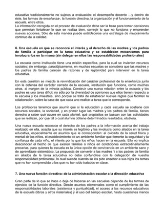 educativo tradicionalmente no sujetos a evaluación: el desempeño docente —y dentro de
éste, las formas de enseñanza-, la función directiva, la organización y el funcionamiento de la
escuela, entre otros.
La información recogida en el proceso de evaluación debe ser la base para tomar decisiones
que permitan fortalecer lo que se realiza bien, corregir lo que no funciona y emprender
nuevas acciones. Sólo de esta manera puede establecerse una estrategia de mejoramiento
continuo de la calidad.
6. Una escuela en que se reconoce el interés y el derecho de las madres y los padres
de familia a participar en la tarea educativa y se establecen mecanismos para
involucrarlos en la misma (sin delegar en ellos las responsabilidades profesionales)
La escuela como institución tiene una misión específica, para la cual se invierten recursos
sociales; sin embargo, paradójicamente, en muchas escuelas se considera que las madres y
los padres de familia carecen de razones y de legitimidad para intervenir en la tarea
educativa.
En esta cuestión se mezcla la reivindicación del carácter profesional de la enseñanza junto
con la defensa del carácter cerrado de la escuela, institución que funciona, como muchas
otras, al margen de la mirada pública. Construir una nueva relación entre la escuela y los
padres es una tarea difícil, no sólo por la diversidad de opiniones que ellos tienen respecto a
la escuela y los maestros, sino porque se trata de establecer nuevas reglas que faciliten la
colaboración, sobre la base de que cada uno realice la tarea que le corresponde.
Los profesores tenemos que asumir que si la educación y cada escuela se sostiene con
recursos sociales, la sociedad, y en primer lugar las madres y los padres de familia, tienen
derecho a saber qué ocurre en cada plantel, qué propósitos se buscan con las actividades
que se realizan, por qué tal o cual alumno obtiene determinados resultados, etcétera.
Una nueva escuela reconoce el derecho de los padres a la información acerca del trabajo
realizado en ella, acepta que su interés es legítimo y los involucra como aliados en la tarea
educativa, especialmente en asuntos que le corresponden: el cuidado de la salud física y
mental de los niños, el establecimiento de un ambiente familiar que fomente la seguridad y la
confianza de cada niño, el interés por lo que los niños hacen en la escuela. Ello no implica
desconocer el hecho de que existen familias o niños en condiciones extraordinariamente
precarias, para quienes la escuela es la única opción de convivencia en un ambiente sano y
de aprendizaje sistemático. La propuesta de convertir a las madres ‘i a los padres de familia
en aliados de la tarea educativa no debe confundirse con la delegación de nuestra
responsabilidad profesional, lo cual sucede cuando se les pide enseñar a sus hijos los temas
que no han comprendido o los que no han sido tratados en clase.
7. Una nueva función directiva: de la administración escolar a la dirección educativa
Gran parte de lo que se hace o deja de hacerse en las escuelas depende de las formas de
ejercicio de la función directiva. Desde asuntos elementales como el cumplimiento de las
responsabilidades laborales (asistencia y puntualidad), el acceso a los recursos educativos
de la escuela (libros y otros materiales) y el uso del tiempo escolar, hasta cuestiones menos
 
