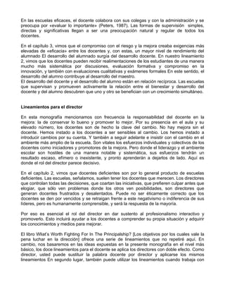En las escuelas eficaces, el docente colabora con sus colegas y con la administración y se
preocupa por «evaluar lo importante» (Peters, 1987). Las formas de supervisión simples,
directas y significativas llegan a ser una preocupación natural y regular de todos los
docentes.
En el capítulo 3, vimos que el compromiso con el riesgo y la mejora creaba exigencias más
elevadas de «eficacia» entre los docentes y, con estas, un mayor nivel de rendimiento del
alumnado El desarrollo del alumnado surgía del desarrollo docente. En nuestro lineamiento
2, vimos que los docentes pueden recibir realimentaciones de los estudiantes de una manera
mucho más sistemática por discusiones, evaluación formativa y compromiso en la
innovación, y también con evaluaciones cualitativas y exámenes formales En este sentido, el
desarrollo del alumno contribuye al desarrollo del maestro.
El desarrollo del docente y el desarrollo del alumno están en relación recíproca. Las escuelas
que supervisan y promueven activamente la relación entre el bienestar y desarrollo del
docente y del alumno descubren que uno y otro se benefician con un crecimiento simultáneo.
Lineamientos para el director
En esta monografía mencionamos con frecuencia la responsabilidad del docente en la
mejora: la de conservar lo bueno y promover lo mejor. Por su presencia en el aula y su
elevado número, los docentes son de hecho la clave del cambio. No hay mejora sin el
docente. Hemos instado a los docentes a ser sensibles al cambio. Los hemos instado a
introducir cambios por su cuenta. Y también a seguir adelante e insistir con el cambio en el
ambiente más amplio de la escuela. Son vitales los esfuerzos individuales y colectivos de los
docentes como iniciadores y promotores de la mejora. Pero donde el liderazgo y el ambiente
escolar son hostiles de una manera notable y sistemática, sus esfuerzos tendrán un
resultado escaso, efímero o inexistente, y pronto aprenderán a dejarlos de lado. Aquí es
donde el rol del director parece decisivo.
En el capítulo 2, vimos que docentes deficientes son por lo general producto de escuelas
deficientes. Las escuelas, señalamos, suelen tener los docentes que merecen. Los directores
que controlan todas las decisiones, que coartan las iniciativas, que prefieren culpar antes que
elogiar, que sólo ven problemas donde los otros ven posibilidades, son directores que
generan docentes frustrados y desalentados. Puede no ser éticamente correcto que los
docentes se den por vencidos y se retraigan frente a este negativismo o indiferencia de sus
líderes, pero es humanamente comprensible, y será la respuesta de la mayoría.
Por eso es esencial el rol del director en dar sustento al profesionalismo interactivo y
promoverlo. Esto incluirá ayudar a los docentes a comprender su propia situación y adquirir
los conocimientos y medios para mejorar.
El libro Wliat’s Worth Fighting For In The Principalship? [Los objetivos por los cuales vale la
pena luchar en la dirección] ofrece una serie de lineamientos que no repetiré aquí. En
cambio, nos basaremos en las ideas expuestas en la presente monografía en el nivel más
básico, los doce lineamientos para el docente se aplica los directores con doble efecto. Como
director, usted puede sustituir la palabra docente por director y aplicarse los mismos
lineamientos En segundo lugar, también puede utilizar los lineamientos cuando trabaja con
 