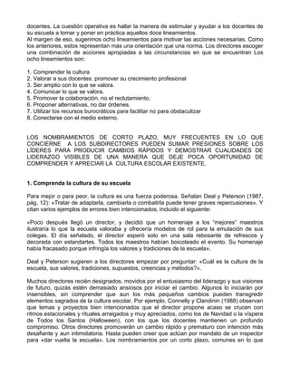 docentes. La cuestión operativa es hallar la manera de estimular y ayudar a los docentes de
su escuela a tomar y poner en práctica aquellos doce lineamientos.
Al margen de eso, sugerimos ocho lineamientos para motivar las acciones necesarias. Como
los anteriores, estos representan más una orientación que una norma. Los directores escoger
una combinación de acciones apropiadas a las circunstancias en que se encuentran Los
ocho lineamientos son:
1. Comprender la cultura
2. Valorar a sus docentes: promover su crecimiento profesional
3. Ser amplio con lo que se valora.
4. Comunicar lo que se valora.
5. Promover la colaboración, no el reclutamiento.
6. Proponer alternativas, no dar órdenes.
7. Utilizar los recursos burocráticos para facilitar no para obstaculizar
8. Conectarse con el medio externo.
LOS NOMBRAMIENTOS DE CORTO PLAZO, MUY FRECUENTES EN LO QUE
CONCIERNE A LOS SUBDIRECTORES PUEDEN SUMAR PRESIONES SOBRE LOS
LÍDERES PARA PRODUCIR CAMBIOS RÁPIDOS Y DEMOSTRAR CUALIDADES DE
LIDERAZGO VISIBLES DE UNA MANERA QUE DEJE POCA OPORTUNIDAD DE
COMPRENDER Y APRECIAR LA CULTURA ESCOLAR EXISTENTE.
1. Comprenda la cultura de su escuela
Para mejor o para peor, la cultura es una fuerza poderosa. Señalan Deal y Peterson (1987,
pág. 12): «Tratar de adaptarla, cambiarla o combatirla puede tener graves repercusiones». Y
citan varios ejemplos de errores bien intencionados, incluido el siguiente:
«Poco después llegó un director, y decidió que un homenaje a los “mejores” maestros
ilustraría lo que la escuela valoraba y ofrecería modelos de rol para la emulación de sus
colegas. El día señalado, el director esperó solo en una sala rebosante de refrescos y
decorada con estandartes. Todos los maestros habían boicoteado el evento. Su homenaje
había fracasado porque infringía los valores y tradiciones de la escuela».
Deal y Peterson sugieren a los directores empezar por preguntar: «Cuál es la cultura de la
escuela, sus valores, tradiciones, supuestos, creencias y métodos?».
Muchos directores recién designados, movidos por el entusiasmo del liderazgo y sus visiones
de futuro, quizás estén demasiado ansiosos por iniciar el cambio. Algunos lo iniciarán por
insensibles, sin comprender que aun los más pequeños cambios pueden transgredir
elementos sagrados de la cultura escolar. Por ejemplo, Connelly y Clandinin (1988) observan
que temas y proyectos bien intencionados que el director propone acaso se crucen con
ritmos estacionales y rituales arraigados y muy apreciados, como los de Navidad o la víspera
de Todos los Santos (Halloween), con los que los docentes mantienen un profundo
compromiso. Otros directores promoverán un cambio rápido y prematuro con intención más
desafiante y aun intimidatoria. Hasta pueden creer que actúan por mandato de un inspector
para «dar vuelta la escuela». Los nombramientos por un corto plazo, comunes en lo que
 