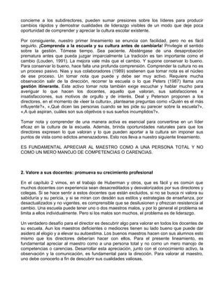concierne a los subdirectores, pueden sumar presiones sobre los líderes para producir
cambios rápidos y demostrar cualidades de liderazgo visibles de un modo que deje poca
oportunidad de comprender y apreciar la cultura escolar existente.
Por consiguiente, nuestro primer lineamiento se enuncia con facilidad, pero no es fácil
seguirlo. ¡Comprenda a la escuela y su cultura antes de cambiarla! Privilegie el sentido
sobre la gestión. Tómese tiempo. Sea paciente. Absténgase de una desaprobación
prematura antes que pueda juzgar imparcialmente La tradición es tan importante como el
cambio (Louden, 1991). La mejora vale más que el cambio. Y supone conservar lo bueno.
Para conservar lo bueno, hace falta una profunda comprensión. Comprender la cultura no es
un proceso pasivo. Nias y sus colaboradores (1989) sostienen que tomar nota es el núcleo
de ese proceso. Un tomar nota que puede y debe ser muy activo. Requiere mucha
observación salir de la dirección, recorrer la escuela o lo que Peters (1987) llama una
gestión itinerante. Este activo tomar nota también exige escuchar y hablar mucho para
averiguar lo que hacen los docentes, aquello que valoran, sus satisfacciones e
insatisfacciones, sus motivos de orgullo y de interés. Deal y Peterson proponen a los
directores, en el momento de «leer la cultura», plantearse preguntas como «Quién es el más
influyente?», «,Qué dicen las personas cuando se les pide su parecer sobre la escuela?»,
«,A qué aspiran, cuáles son sus objetivos o sus sueños incumplidos?».
Tomar nota y comprender de una manera activa es esencial para convertirse en un líder
eficaz en la cultura de la escuela. Además, brinda oportunidades naturales para que los
directores expresen lo que valoran y lo que pueden aportar a la cultura sin imponer sus
puntos de vista como edictos amenazadores. Esto nos lleva a nuestro siguiente lineamiento.
ES FUNDAMENTAL APRECIAR AL MAESTRO COMO A UNA PERSONA TOTAL Y NO
COMO UN MERO MANOJO DE COMPETENCIAS O CARENCIAS.
2. Valore a sus docentes: promueva su crecimiento profesional
En el capítulo 2 vimos, en el trabajo de Huberman y otros, que es fácil y es común que
muchos docentes con experiencia sean desacreditados y desvalorizados por sus directores y
colegas. Si se hace sentir a estos docentes que están excluidos, si no se busca ni valora su
sabiduría y su pericia, y si se miran con desdén sus estilos y estrategias de enseñanza, por
desactualizados y no vigentes, es comprensible que se desilusionen y ofrezcan resistencia al
cambio. Una escuela puede tener uno o dos maestros malos, y por lo general el problema se
limita a ellos individualmente. Pero si los malos son muchos, el problema es de liderazgo.
Un verdadero desafío para el director es descubrir algo para valorar en todos los docentes de
su escuela. Aun los maestros deficientes o mediocres tienen su lado bueno que puede dar
asidero al elogio y a elevar su autoestima. Los buenos maestros hacen con sus alumnos esto
mismo que los directores deberían hacer con ellos. Para el presente lineamiento, es
fundamental apreciar al maestro como a una persona total y no como un mero manojo de
competencias o carencias. Desarrollar esta apreciación, junto con el conocimiento activo, la
observación y la comunicación, es fundamental para la dirección. Para valorar al maestro,
uno debe conocerlo a fin de descubrir sus cualidades valiosas.
 
