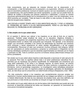 Este conocimiento, que se adquiere de manera informal con la observación y la
conversación, y más formalmente con la evaluación y la supervisión, ofrecerá un trampolín
para el crecimiento profesional. Conocer al maestro ayuda a ver sus necesidades y el auxilio,
las experiencias y las oportunidades que serían apropiados. Lo peor que se puede hacer es
calificar de inútiles a docentes que parecen mediocres o deficientes, y buscar en cambio
soluciones administrativas fáciles con su transferencia o su retiro. Una vez marginados, no es
difícil excluirlos por completo. Trate de hacer lo más difícil, lo más correcto, lo más ético, y
trate de recupera esos maestros.
UNA ESCUELA PUEDE TENER UNO O DOS MAESTROS MALOS, Y POR LO GENERAL
EL PROBLEMA SE LIMITA A ELLOS INDIVIDUALMENTE. PERO SI LOS MALOS SON
MUCHOS, EL PROBLEMA ES DE LIDERAZGO.
3. Sea amplio con lo que usted valora
En el capítulo 2, dijimos que valorar a los maestros no es sólo el fruto de un espíritu
generoso. También exige amplitud de visión en lo educativo. Objetivos limitados o
compromisos singulares con programas específicos como el lenguaje total o la matemática
manipulativa tienen un efecto más excluyente que incluyente. Por ejemplo, si los directores
exigen una conversión completa a los centros de aprendizaje los docentes que practican
otros enfoques y tienen experiencia en estos resultar descalificados y se los juzgará
incompetentes. Reconocer el valor que conservan muchos enfoques más antiguos, admitir
que son apropiados en ciertos escenarios y propiciar su combinación e integración con las
nuevas estrategias contribuirá a que los docentes experimentados se interesen por la mejora
y participen en ella. Todo lo contrario ocurrirá si el director abraza determinado enfoque con
ánimo combatiente.
Ser amplio con lo que usted valora importa si está dispuesto a reconocer el valor genuino de
su personal. Pero esto no significa valorar todo o no tener preferencias valorativas No se
permitirá que se mantenga una práctica injustificable. Es indefendible una enseñanza que
haga daño sistemático a los niños o no obtenga mejoras. Al mismo tiempo, es preciso
guardarse de una crítica rápida ante la omisión de obrar conforme a programas que son
prioritarios, como el aprendizaje cooperativo. La investigación sobre estrategias educativas
respalda este punto de vista. Un repertorio amplio de estrategias, aplicadas con flexibilidad y
tacto, es más eficaz que el compromiso con determinado enfoque (Hargreaves y Earl, 1990).
Es más productivo valorar a los maestros que constantemente procuran ampliar sus
repertorios y buscan oportunidades para aprender de sus colegas que adherir a un programa
o método determinado. Se trata de una valoración de amplias miras, pero bien definida y tal
que promueve un trato donde sus docentes se incluyen en lugar de resultar excluidos.
Ser amplio con lo que usted valora es uno de los pasos más importantes que puede dar para
promover el desarrollo profesional de todos sus docentes, en oposición al crecimiento de
unos pocos innovadores escogidos.
 