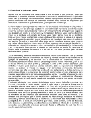 4. Comunique lo que usted valora
Dijimos que es importante que usted valore a sus docentes y que, para ello, tiene que
conocerlos lo suficiente. Además, destacamos la importancia de ser amplio con lo que usted
valora para que el elogio y el reconocimiento no sean impropiamente escasos y los docentes
puedan demostrar sus méritos de diferentes maneras. Pero también es importante que
comunique y demuestre lo que usted valora, y lo exprese en su liderazgo.
El mejor modo de conseguir esto no está dado por enunciados anticipatorios de una política y
una intención, que sin embargo pueden ser una contribución importante cuando la escuela
desarrolla su misión conjunta (como veremos en el lineamiento 7). En las primeras etapas de
una dirección, en efecto, la comunicación y demostración de lo que usted valorase transmite
mejor por la conducta y el ejemplo, por lo que usted hace y por su modo de ser cotidiano.
Esto conviene, incluso en el período en que usted aprende a conocer la cultura de la escuela,
para que los docentes perciban poco a poco lo que es importante para usted, el núcleo de
sus valores. Demostrar lo que usted valora sigue siendo importante sea que usted refuerce
esa cultura o la cambie junto con su personal. Como veremos, este proceso de formulación y
reformulación cultural debe ser democrático, pero usted ha sido designado líder de la escuela
y en consecuencia tiene que dar a conocer en qué consiste su aporte. Es cierto que el
director debe abstenerse de encerrar a la escuela en una visión personal, pero no debe
ocultar las ideas que trae.
¿Qué conductas y ejemplos demostrarán mejor sus valores como director? Deal y Kennedy
(1982) proponen reforzar y desarrollar los valores y normas básicas de la escuela con el
ejemplo, la enseñanza y la atención; con la observancia de ceremonias, rituales y
tradiciones; con la narración de historias y la consagración de héroes y heroínas, y con el uso
de la red informal.Nias et al. (1989) y Leithwood y Jantzi (1990) también aconsejan usar
símbolos y rituales para expresar valores culturales. Esto es especialmente importante
cuando se evalúan el trabajo en equipo y el aprendizaje permanente. Conductas
convenientes para ello son exaltar los aportes al éxito del personal y de los alumnos, en
ceremonias públicas y en reuniones de personal; escribir notas privadas al personal para
expresar su agradecimiento por esfuerzos especiales; alentar y respaldar a los docentes para
que compartan unos con otros sus experiencias; participar en celebraciones informales;
revelar algo personal; pedir ayuda cuando sea apropiado; y mostrar que uno es vulnerable,
no invencible.
En síntesis, el director como símbolo de trabajo en equipo es uno de los factores clave para
formular y reformular la cultura escolar. Lo que él o ella haga, lo que aprecie, lo que suscite
su atención, o lo que hable o escriba: todo importa. Todo esto exige esfuerzo, laboriosidad y
cautela. Pero lo que recomendamos no se reduce a una lista de estrategias y técnicas que se
pudieran aprender y aplicar en forma directa. Más bien, se trata de conductas expresivas de
los valores clave. Sin duda que requiere esfuerzo hacer las cosas que hemos descrito, pero
lo importante es ser auténtico. Los sentimientos importan tanto como el intelecto. Si el
corazón está preocupado por el control estricto, no habrá trabajo intelectual, no existirán
conductas y técnicas aprendidas que lo neutralicen. Lo mostrarán más manipulador, no más
participativo. Por lo tanto, al comunicar lo que valora, usted también, como los docentes,
debe escuchar su voz interior y considerar la sinceridad de lo que intenta. De lo contrario, sus
conductas supuestamente simbólicas parecerán falsas y artificiales, lo cual nos lleva a
nuestro siguiente lineamiento.
 