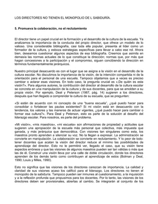 LOS DIRECTORES NO TIENEN EL MONOPOLIO DE L SABIDURÍA.
5. Promueva la colaboración, no el reclutamiento
El director tiene un papel crucial en la formación y el desarrollo de la cultura de la escuela. Ya
analizamos la importancia de la conducta del propio director, que ofrece un modelo de lo
valioso. Una considerable bibliografía, casi toda ella popular, presenta al líder como un
formador de la cultura, y esboza estrategias específicas para llevar a cabo ese rol. Ahora
bien, deseamos cuestionar algunos aspectos de esa bibliografía. Creemos que asimila en
demasía las normas actuales de lo que constituye la dirección; normas que, por más que
hagan concesiones a la participación y el compromiso, siguen concibiendo la dirección en
términos fundamentalmente jerárquicos.
Nuestro principal desacuerdo es con el lugar que se asigna a la visión en el desarrollo de la
cultura escolar. No discutimos la importancia de la visión, de la intención compartida ni de la
orientación para el personal de una escuela. Tampoco objetamos que a veces es preciso
cambiar o aclarar esas visiones. En todo caso, la pregunta crucial es «,De quién es esta
visión?». Para algunos autores, la contribución del director al desarrollo de la cultura escolar
se concreta en una manipulación de la cultura y de sus docentes, para que se amolden a su
propia visión. Por ejemplo, Deal y Peterson (1987, pág. 14) sugieren a los directores,
después que han llegado a comprender la cultura de su escuela, que se pregunten:
«Si están de acuerdo con mi concepto de una “buena escuela”, ¿qué puedo hacer para
consolidar o fortalecer las pautas existentes? Si mi visión está en desacuerdo con la
tendencia, los valores y las maneras de actuar vigentes, ¿qué puedo hacer para cambiar o
formar esa cultura?». Para Deal y Peterson, esto es parte de la solución al desafío del
liderazgo escolar. Para nosotros, es parte del problema.
«Mi visión», «mis maestros», «mi escuela» son afirmaciones de propiedad y actitudes que
sugieren una apropiación de la escuela más personal que colectiva, más impuesta que
ganada, y más jerárquica que democrática. Con visiones tan singulares como esta, los
maestros pronto aprenden a silenciar su voz. No la llegan a expresar. La administración se
convierte en manipulación. La colaboración se convierte en reclutamiento. Y lo peor de todo:
tener docentes que acatan la visión del director reduce al mínimo las posibilidades de
aprendizaje del director. Esto no le permitirá ver, llegado el caso, que su visión tiene
aspectos erróneos y que las visiones de algunos maestros pueden ser tan válidas o más que
las de él. Construir una visión lleva por una calle de doble circulación, donde los directores
aprenden de los demás tanto como contribuyen al aprendizaje de estos (Bolman y Deal,
1990; Louis y Miles, 1990).
Esto no significa que las visiones de los directores carezcan de importancia. La calidad y
claridad de sus visiones acaso los calificó para el liderazgo. Los directores no tienen el
monopolio de la sabiduría. Tampoco pueden ser inmunes al cuestionamiento, a la inquisición
y a la reflexión profunda que propusimos para los docentes. Por lo tanto, las visiones de los
directores deben ser provisionales, abiertas al cambio. Se integrarán al conjunto de los
 