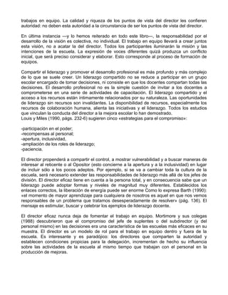 trabajos en equipo. La calidad y riqueza de los puntos de vista del director les confieren
autoridad: no deben esta autoridad a la circunstancia de ser los puntos de vista del director.
En última instancia —y lo hemos reiterado en todo este libro—, la responsabilidad por el
desarrollo de la visión es colectiva, no individual. El trabajo en equipo llevará a crear juntos
esta visión, no a acatar la del director. Todos los participantes iluminarán la misión y las
intenciones de la escuela. La expresión de voces diferentes quizá produzca un conflicto
inicial, que será preciso considerar y elaborar. Esto corresponde al proceso de formación de
equipos.
Compartir el liderazgo y promover el desarrollo profesional es más profundo y más complejo
de lo que se suele creer. Un liderazgo compartido no se reduce a participar en un grupo
escolar encargado de tomar decisiones, ni consiste en que los docentes compartan todas las
decisiones. El desarrollo profesional no es la simple cuestión de invitar a los docentes a
comprometerse en una serie de actividades de capacitación. El liderazgo compartido y el
acceso a los recursos están íntimamente relacionados por su naturaleza. Las oportunidades
de liderazgo sin recursos son invalidantes. La disponibilidad de recursos, especialmente los
recursos de colaboración humana, alienta las iniciativas y el liderazgo. Todos los estudios
que vinculan la conducta del director a la mejora escolar lo han demostrado.
Louis y Miles (1990, págs. 232-6) sugieren cinco «estrategias para el compromiso»:
-participación en el poder;
-recompensas al personal;
-apertura, inclusividad,
-ampliación de los roles de liderazgo;
-paciencia.
El director propenderá a compartir el control, a mostrar vulnerabilidad y a buscar maneras de
interesar al reticente o al Opositor (esto concierne a la apertura y a la inclusividad) en lugar
de incluir sólo a los pocos adeptos. Por ejemplo, si se va a cambiar toda la cultura de la
escuela, será necesario extender las responsabilidades de liderazgo más allá de los jefes de
división. El director eficaz tiene en cuenta a la persona total, y en consecuencia sabe que un
liderazgo puede adoptar formas y niveles de magnitud muy diferentes. Establecidos los
enlaces correctos, la liberación de energía puede ser enorme Como lo expresa Barth (1990):
«el momento de mayor aprendizaje para cualquiera de nosotros es aquel en que nos vemos
responsables de un problema que tratamos desesperadamente de resolver» (pág. 136). El
mensaje es estimular, buscar y celebrar los ejemplos de liderazgo docente.
El director eficaz nunca deja de fomentar el trabajo en equipo. Mortimore y sus colegas
(1988) descubrieron que el compromiso del jefe de suplentes o del subdirector (y del
personal mismo) en las decisiones era una característica de las escuelas más eficaces en su
muestra. El director es un modelo de rol para el trabajo en equipo dentro y fuera de la
escuela. Es interesante y es paradójico: los directores que comparten la autoridad y
establecen condiciones propicias para la delegación, incrementan de hecho su influencia
sobre las actividades de la escuela al mismo tiempo que trabajan con el personal en la
producción de mejoras.
 