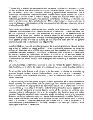 El desarrollo y el aprendizaje docentes han sido temas que presidieron toda esta monografía.
Por eso, el director, que es un animal micro político en el equipo de conducción, que trabaja
de una manera activa para conseguir recursos y oportunidades relacionados con el
aprendizaje o el desarrollo profesional docente, puede hacer un aporte enorme a las culturas
del trabajo en equipo (Smith y Andrews, 1989). A veces esto significa dinero, equipos o
materiales, pero también incluye tiempo, acceso a otras ideas y prácticas, y oportunidad para
recibir y prestar ayuda. Como señalan Louis y Miles, adquirir recursos relacionados con el
contenido (equipos, materiales) demanda recursos adicionales (tiempo, asistencia) para su
empleo eficaz (pág. 260).
Digamos una vez más que cada lineamiento no se debe tomar literalmente ni aislado. Lo que
importa es guiarse por la totalidad de los lineamientos. En este caso, por ejemplo, no se trata
de una expansión cuantitativa que «arrebate» los recursos y las oportunidades de
aprendizaje que hacen falta. Además de recursos «frescos», los directores y el personal
también pueden «reacondicionar» recursos existentes (por ejemplo, alterar los horarios para
hacer posible que los docentes se reúnan). El éxito engendra éxito. El hecho de generar
recursos nuevos crea oportunidades para adquirir más.
La selectividad con respecto a ciertas variedades de desarrollo profesional interesa también
para evitar un trabajo en equipo artificial y otras experiencias inconexas de desarrollo
profesional. Mortimore et al. (1988) comprobaron que las escuelas eran menos eficaces
cuando los directores proponían y permitían a los docentes asistir a una serie indiscriminada
de talleres y cursos de capacitación en servicio. En cambio, en las escuelas donde se
alentaba a los maestros a participar en programas de capacitación selectivos, «justificados»,
se comprobaba un efecto positivo sobre el progreso del alumnado y el desarrollo docente
(pág. 224).
En suma, liderazgo compartido no equivale a soltar las riendas del poder y hacerse a un
lado. Pero tampoco a valerse del trabajo en equipo para imponer puntos de vista personales.
Como un líder entre líderes, o el primero entre los pares, el director se empeñará en
promover la participación y el aprendizaje en tantas partes de la escuela corno pueda. El
director también es un profesional interactivo, y tanto aprende como liderea por medio del
trabajo en equipo.
Si hay una visión justificable que se aplique a nuestro argumentos es la de modalidades de
trabajo conjunto y de compromiso con un aprendizaje y una mejora que nunca cesan. La
visiones sustantivas del lenguaje total, del aprendizaje activo o de la orientación académica
son discutibles, y sobre ellas el director no deberá tener prerrogativa alguna especial, sino
que su adopción concierne al equipo docente como tal. En cambio, las visiones sobre
procesos, sobre la colaboración interna en las escuelas, son decisivas para una mejora
continua. Esas visiones sobre trabajo en equipo, ayuda, aprendizaje permanente, aceptación
de riesgo, confianza en los procesos, etc., son centrales para nuestra posición. Es legítimo y
hasta es esencial que los directores sustenten esas visiones genéricas que estas ocupen su
corazón y su cabeza, y que las pongan en práctica con sus acciones y sus palabras. El
compromiso real y no cosmético con un trabajo en equipo y un liderazgo compartido es un
objetivo por el que vale la pena luchar.
 