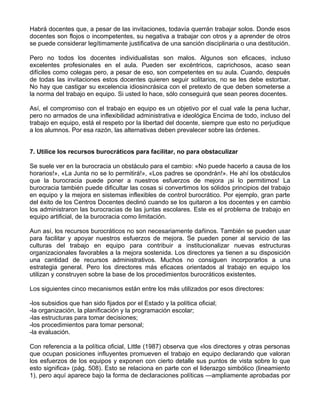 Habrá docentes que, a pesar de las invitaciones, todavía querrán trabajar solos. Donde esos
docentes son flojos o incompetentes, su negativa a trabajar con otros y a aprender de otros
se puede considerar legítimamente justificativa de una sanción disciplinaria o una destitución.
Pero no todos los docentes individualistas son malos. Algunos son eficaces, incluso
excelentes profesionales en el aula. Pueden ser excéntricos, caprichosos, acaso sean
difíciles como colegas pero, a pesar de eso, son competentes en su aula. Cuando, después
de todas las invitaciones estos docentes quieren seguir solitarios, no se les debe estorbar.
No hay que castigar su excelencia idiosincrásica con el pretexto de que deben someterse a
la norma del trabajo en equipo. Si usted lo hace, sólo conseguirá que sean peores docentes.
Así, el compromiso con el trabajo en equipo es un objetivo por el cual vale la pena luchar,
pero no armados de una inflexibilidad administrativa e ideológica Encima de todo, incluso del
trabajo en equipo, está el respeto por la libertad del docente, siempre que esto no perjudique
a los alumnos. Por esa razón, las alternativas deben prevalecer sobre las órdenes.
7. Utilice los recursos burocráticos para facilitar, no para obstaculizar
Se suele ver en la burocracia un obstáculo para el cambio: «No puede hacerlo a causa de los
horarios!», «La Junta no se lo permitirá!», «Los padres se opondrán!». He ahí los obstáculos
que la burocracia puede poner a nuestros esfuerzos de mejora ¡si lo permitimos! La
burocracia también puede dificultar las cosas si convertimos los sólidos principios del trabajo
en equipo y la mejora en sistemas inflexibles de control burocrático. Por ejemplo, gran parte
del éxito de los Centros Docentes declinó cuando se los quitaron a los docentes y en cambio
los administraron las burocracias de las juntas escolares. Este es el problema de trabajo en
equipo artificial, de la burocracia como limitación.
Aun así, los recursos burocráticos no son necesariamente dañinos. También se pueden usar
para facilitar y apoyar nuestros esfuerzos de mejora. Se pueden poner al servicio de las
culturas del trabajo en equipo para contribuir a institucionalizar nuevas estructuras
organizacionales favorables a la mejora sostenida. Los directores ya tienen a su disposición
una cantidad de recursos administrativos. Muchos no consiguen incorporarlos a una
estrategia general. Pero los directores más eficaces orientados al trabajo en equipo los
utilizan y construyen sobre la base de los procedimientos burocráticos existentes.
Los siguientes cinco mecanismos están entre los más utilizados por esos directores:
-los subsidios que han sido fijados por el Estado y la política oficial;
-la organización, la planificación y la programación escolar;
-las estructuras para tomar decisiones;
-los procedimientos para tomar personal;
-la evaluación.
Con referencia a la política oficial, Little (1987) observa que «los directores y otras personas
que ocupan posiciones influyentes promueven el trabajo en equipo declarando que valoran
los esfuerzos de los equipos y exponen con cierto detalle sus puntos de vista sobre lo que
esto significa» (pág. 508). Esto se relaciona en parte con el liderazgo simbólico (lineamiento
1), pero aquí aparece bajo la forma de declaraciones políticas —ampliamente aprobadas por
 