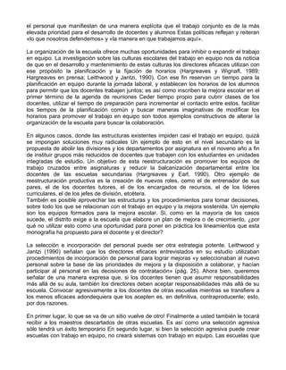 el personal que manifiestan de una manera explícita que el trabajo conjunto es de la más
elevada prioridad para el desarrollo de docentes y alumnos Estas políticas reflejan y reiteran
«lo que nosotros defendemos» y «la manera en que trabajamos aquí».
La organización de la escuela ofrece muchas oportunidades para inhibir o expandir el trabajo
en equipo. La investigación sobre las culturas escolares del trabajo en equipo nos da noticia
de que en el desarrollo y mantenimiento de estas culturas los directores eficaces utilizan con
ese propósito la planificación y la fijación de horarios (Hargreaves y Wignafl, 1989;
Hargreaves en prensa; Leithwood y Jantzi, 1990). Con ese fin reservan un tiempo para la
planificación en equipo durante la jornada laboral, y establecen los horarios de los alumnos
para permitir que los docentes trabajen juntos; es así como inscriben la mejora escolar en el
primer término de la agenda de reuniones Ceder tiempo propio para cubrir clases de los
docentes, utilizar el tiempo de preparación para incrementar el contacto entre estos, facilitar
los tiempos de la planificación común y buscar maneras imaginativas de modificar los
horarios para promover el trabajo en equipo son todos ejemplos constructivos de alterar la
organización de la escuela para buscar la colaboración.
En algunos casos, donde las estructuras existentes impiden casi el trabajo en equipo, quizá
se impongan soluciones muy radicales Un ejemplo de esto en el nivel secundario es la
propuesta de abolir las divisiones y los departamentos por asignatura en el noveno año a fin
de instituir grupos más reducidos de docentes que trabajen con los estudiantes en unidades
integradas de estudio. Un objetivo de esta reestructuración es promover los equipos de
trabajo cruzados entre asignaturas y reducir la balcanización departamental entre los
docentes de las escuelas secundarias (Hargreaves y Earl, 1990). Otro ejemplo de
reestructuración productiva es la creación de nuevos roles, como el de entrenador de sus
pares, el de los docentes tutores, el de los encargados de recursos, el de los líderes
curriculares, el de los jefes de división, etcétera.
También es posible aprovechar las estructuras y los procedimientos para tomar decisiones,
sobre todo los que se relacionan con el trabajo en equipo y la mejora sostenida. Un ejemplo
son los equipos formados para la mejora escolar. Si, como en la mayoría de los casos
sucede, el distrito exige a la escuela que elabore un plan de mejora o de crecimiento, ¿por
qué no utilizar esto como una oportunidad para poner en práctica los lineamientos que esta
monografía ha propuesto para el docente y el director?
La selección e incorporación del personal puede ser otra estrategia potente. Leithwood y
Jantzi (1990) señalan que los directores eficaces entrevistados en su estudio utilizaban
procedimientos de incorporación de personal para lograr mejoras «y seleccionaban al nuevo
personal sobre la base de las prioridades de mejora y la disposición a colaborar, y hacían
participar al personal en las decisiones de contratación» (pág. 25). Ahora bien, queremos
señalar de una manera expresa que, si los docentes tienen que asumir responsabilidades
más allá de su aula, también los directores deben aceptar responsabilidades más allá de su
escuela. Convocar agresivamente a los docentes de otras escuelas mientras se transfiere a
los menos eficaces adondequiera que los acepten es, en definitiva, contraproducente; esto,
por dos razones.
En primer lugar, lo que se va de un sitio vuelve de otro! Finalmente a usted también le tocará
recibir a los maestros descartados de otras escuelas. Es así como una selección agresiva
sólo tendrá un éxito temporario En segundo lugar, si bien la selección agresiva puede crear
escuelas con trabajo en equipo, no creará sistemas con trabajo en equipo. Las escuelas que
 